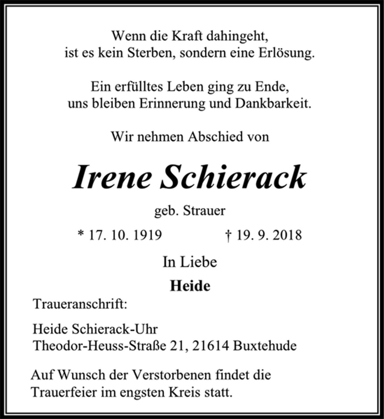 <p>Wenn die Kraft dahingeht,<br />ist es kein Sterben, sondern eine Erlösung.<br />Ein erfülltes Leben ging zu Ende,<br />uns bleiben Erinnerung und Dankbarkeit.<br />Wir nehmen Abschied von<br />Irene Schierack<br />geb. Strauer<br />* 17. 10. 1919 † 19. 9. 2018<br />In Liebe<br />Heide<br />Traueranschrift:<br />Heide Schierack-Uhr,<br />Theodor-Heuss-Straße 21, 21614 Buxtehude<br />Auf Wunsch der Verstorbenen findet die<br />Trauerfeier im engsten Kreis statt.</p>