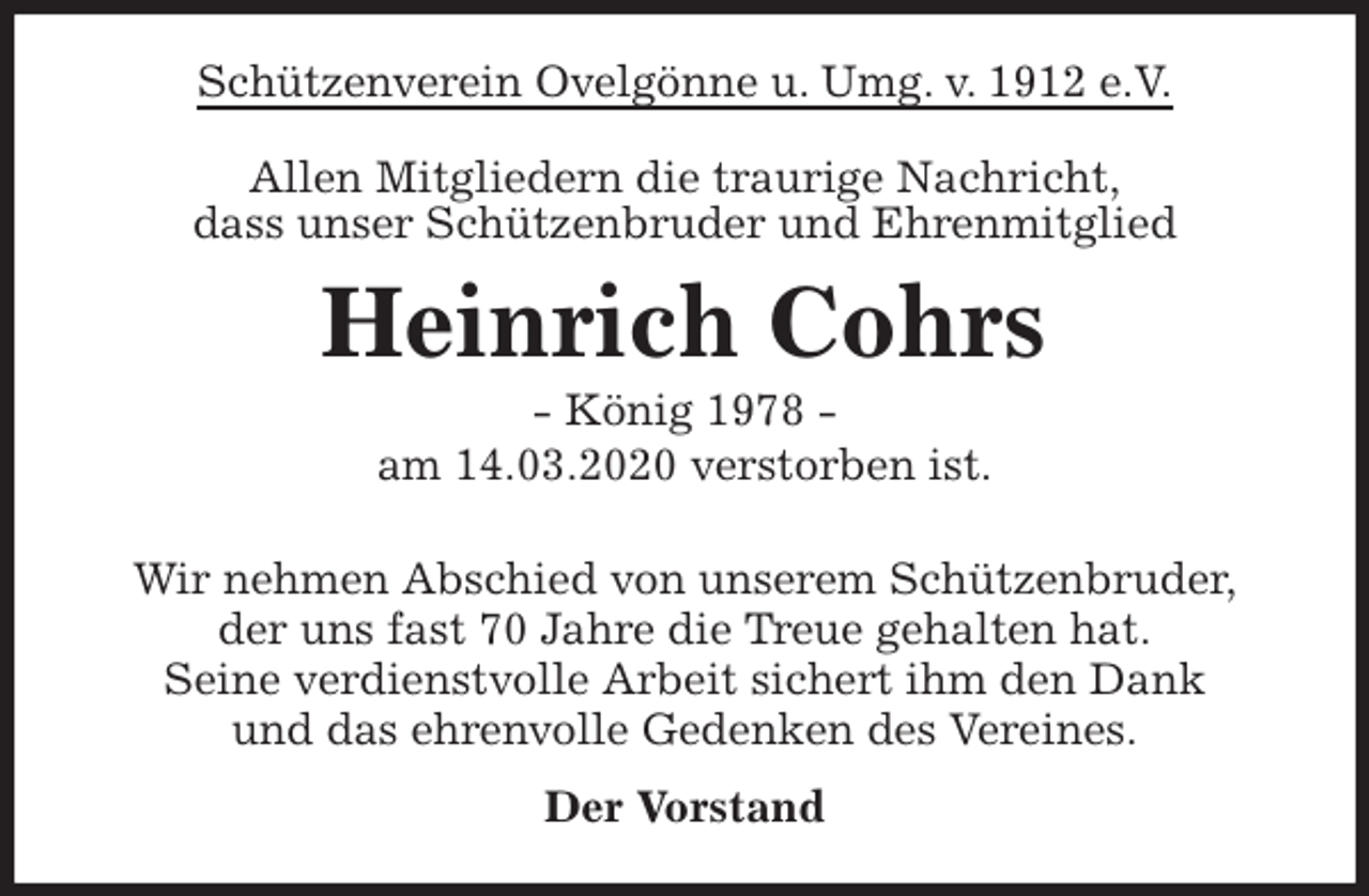 <p>Schützenverein Ovelgönne u. Umg. v. 1912 e.V.<br />Allen Mitgliedern die traurige Nachricht,<br />dass unser Schützenbruder und Ehrenmitglied<br />Heinrich Cohrs<br />- König 1978 -<br />am 14.03.2020 verstorben ist.<br />Wir nehmen Abschied von unserem Schützenbruder,<br />der uns fast 70 Jahre die Treue gehalten hat.<br />Seine verdienstvolle Arbeit sichert ihm den Dank<br />und das ehrenvolle Gedenken des Vereines.<br />Der Vorstand</p>