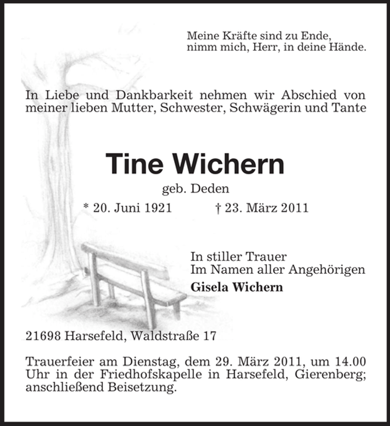 <p>Meine Kräfte sind zu Ende, nimm mich, Herr, in deine Hände.</p><p>In Liebe und Dankbarkeit nehmen wir Abschied von meiner lieben Mutter, Schwester, Schwägerin und Tante</p><p>Tine Wichern<br />geb. Deden * 20. Juni 1921 † 23. März 2011</p><p>In stiller Trauer Im Namen aller Angehörigen Gisela Wichern</p><p>21698 Harsefeld, Waldstraße 17 Trauerfeier am Dienstag, dem 29. März 2011, um 14.00 Uhr in der Friedhofskapelle in Harsefeld, Gierenberg; anschließend Beisetzung.</p>