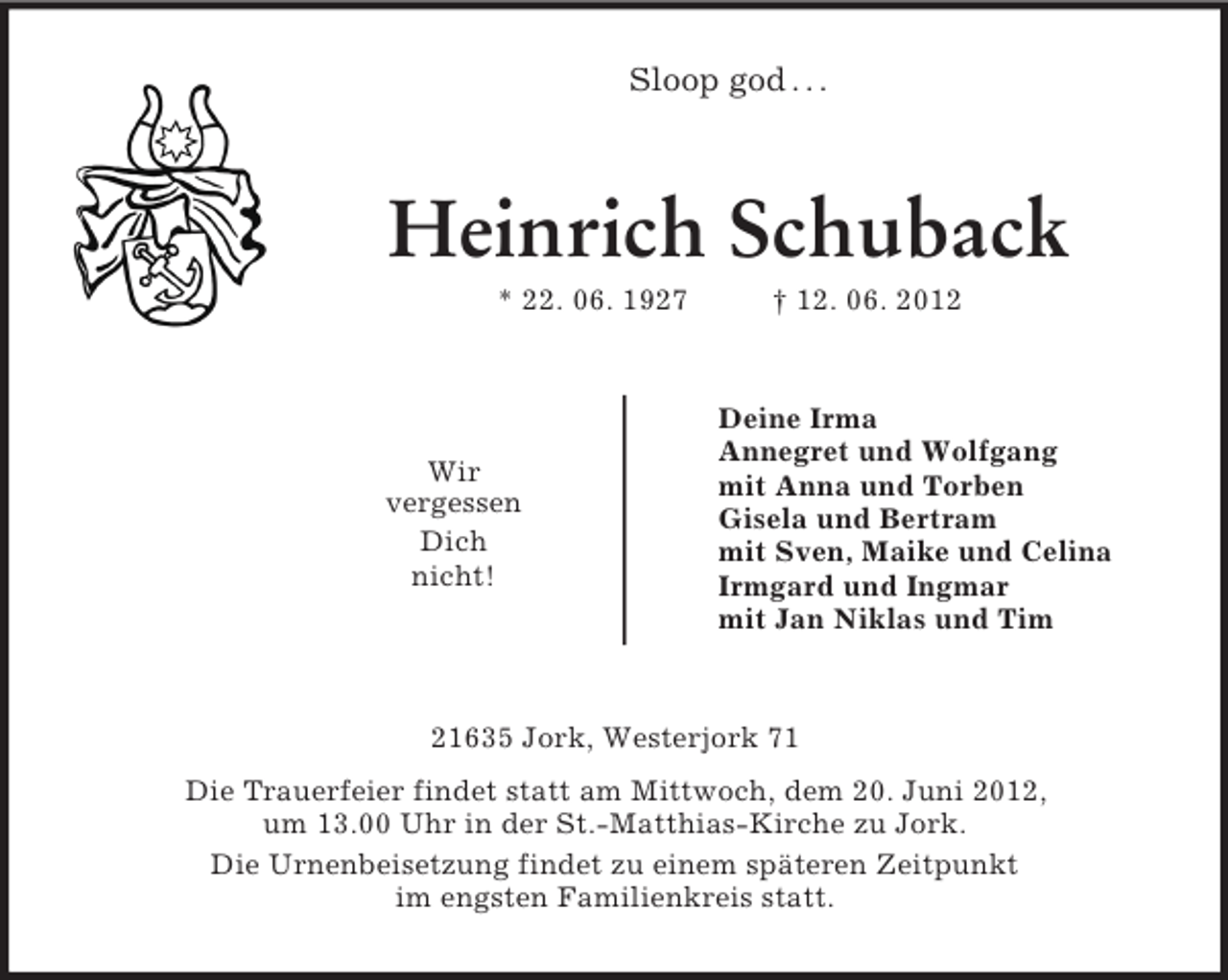 <p>Sloop god . . .</p><p>Heinrich Schuback<br />* 22. 06. 1927</p><p>Wir<br />vergessen<br />Dich<br />nicht!</p><p>† 12. 06. 2012</p><p>Deine Irma<br />Annegret und Wolfgang<br />mit Anna und Torben<br />Gisela und Bertram<br />mit Sven, Maike und Celina<br />Irmgard und Ingmar<br />mit Jan Niklas und Tim</p><p>21635 Jork, Westerjork 71<br />Die Trauerfeier findet statt am Mittwoch, dem 20. Juni 2012,<br />um 13.00 Uhr in der St.-Matthias-Kirche zu Jork.<br />Die Urnenbeisetzung findet zu einem späteren Zeitpunkt<br />im engsten Familienkreis statt.</p>