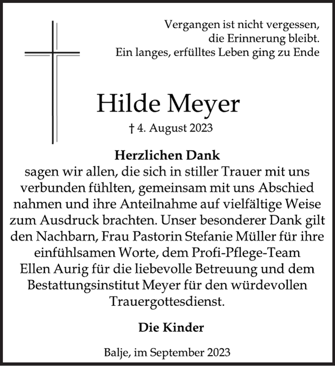 <p>Vergangen ist nicht vergessen,<br />die Erinnerung bleibt.<br />Ein langes, erfülltes Leben ging zu Ende<br />Hilde Meyer<br />† 4. August 2023<br />Herzlichen Dank<br />sagen wir allen, die sich in stiller Trauer mit uns<br />verbunden fühlten, gemeinsam mit uns Abschied<br />nahmen und ihre Anteilnahme auf vielfältige Weise<br />zum Ausdruck brachten. Unser besonderer Dank gilt<br />den Nachbarn, Frau Pastorin Stefanie Müller für ihre<br />einfühlsamen Worte, dem Profi-Pflege-Team<br />Ellen Aurig für die liebevolle Betreuung und dem<br />Bestattungsinstitut Meyer für den würdevollen<br />Trauergottesdienst.<br />Die Kinder<br />Balje, im September 2023</p>