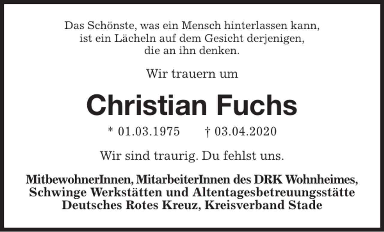 <p>Das Schönste, was ein Mensch hinterlassen kann,<br />ist ein Lächeln auf dem Gesicht derjenigen,<br />die an ihn denken.<br />Wir trauern um<br />Christian Fuchs<br />* 01.03.1975 † 03.04.2020<br />Wir sind traurig. Du fehlst uns.<br />MitbewohnerInnen, MitarbeiterInnen des DRK Wohnheimes,<br />Schwinge Werkstätten und Altentagesbetreuungsstätte<br />Deutsches Rotes Kreuz, Kreisverband Stade</p>