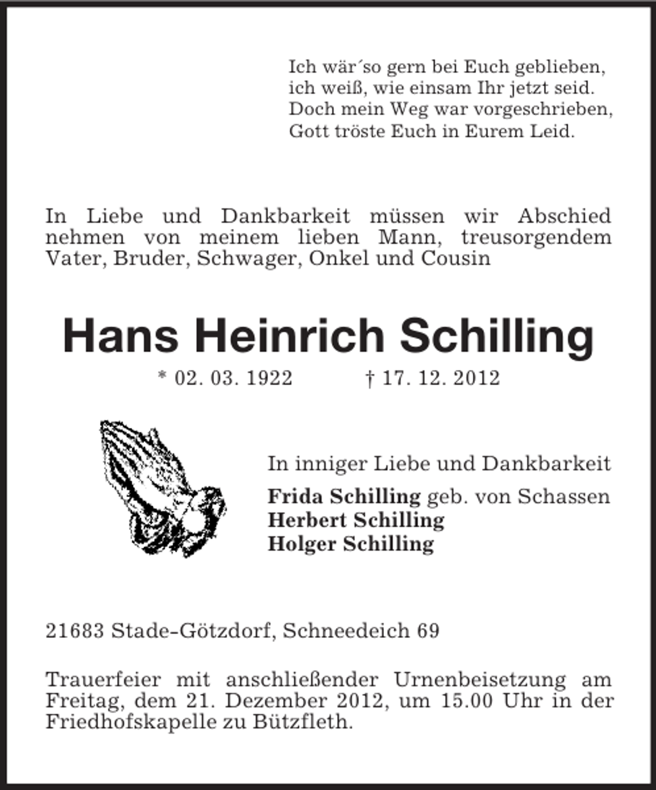 <p>Ich wär´so gern bei Euch geblieben,<br />ich weiß, wie einsam Ihr jetzt seid.<br />Doch mein Weg war vorgeschrieben,<br />Gott tröste Euch in Eurem Leid.</p><p>In Liebe und Dankbarkeit müssen wir Abschied<br />nehmen von meinem lieben Mann, treusorgendem<br />Vater, Bruder, Schwager, Onkel und Cousin</p><p>Hans Heinrich Schilling<br />* 02. 03. 1922</p><p>† 17. 12. 2012</p><p>In inniger Liebe und Dankbarkeit<br />Frida Schilling geb. von Schassen<br />Herbert Schilling<br />Holger Schilling</p><p>21683 Stade-Götzdorf, Schneedeich 69<br />Trauerfeier mit anschließender Urnenbeisetzung am<br />Freitag, dem 21. Dezember 2012, um 15.00 Uhr in der<br />Friedhofskapelle zu Bützfleth.</p>