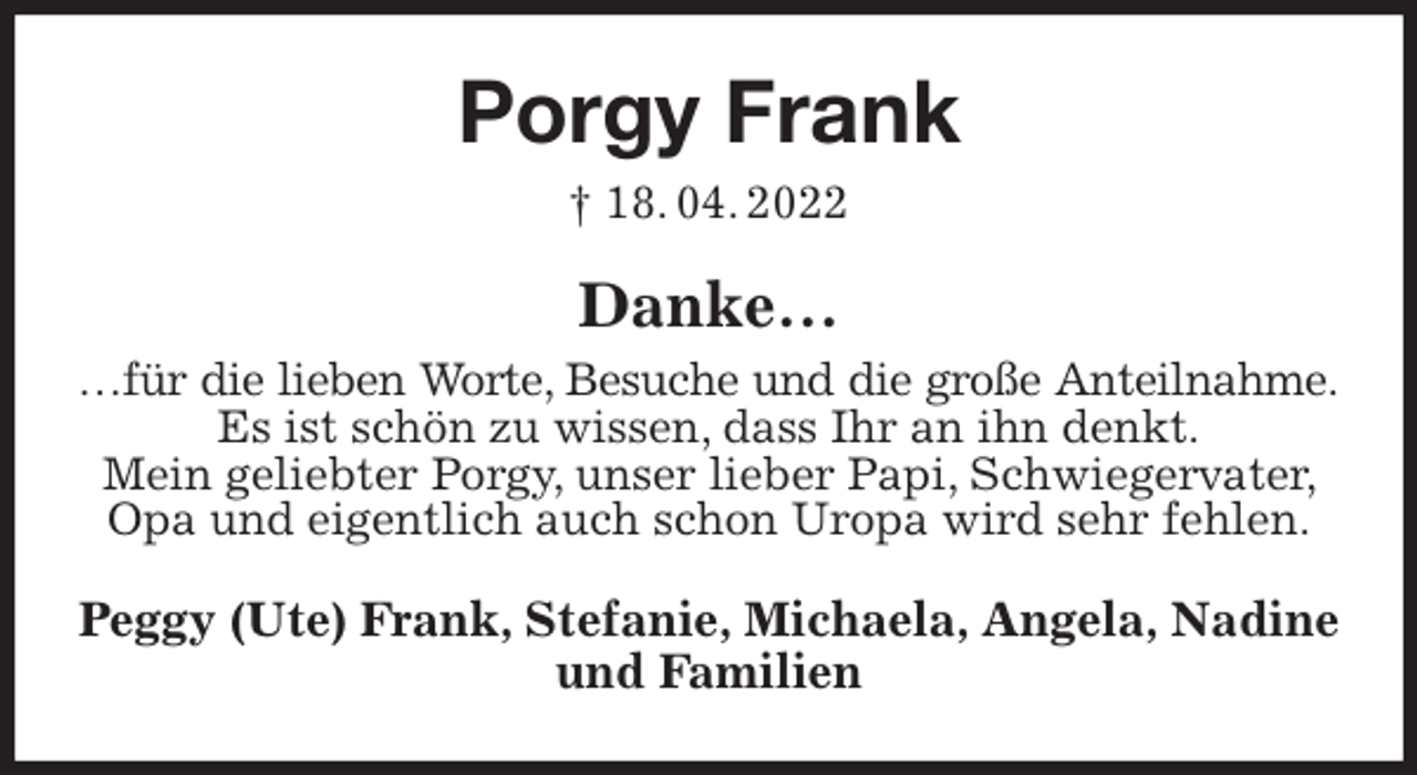<p>Porgy Frank<br />† 18. 04. 2022<br />Danke…<br />…für die lieben Worte, Besuche und die große Anteilnahme.<br />Es ist schön zu wissen, dass Ihr an ihn denkt.<br />Mein geliebter Porgy, unser lieber Papi, Schwiegervater, Opa und eigentlich auch schon Uropa wird sehr fehlen.<br />Peggy (Ute) Frank, Stefanie, Michaela, Angela, Nadine und Familien</p>