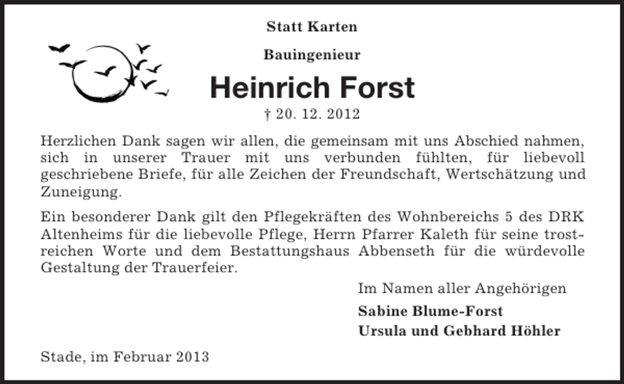 <p>Statt Karten<br />Bauingenieur</p><p>Heinrich Forst<br />† 20. 12. 2012<br />Herzlichen Dank sagen wir allen, die gemeinsam mit uns Abschied nahmen,<br />sich in unserer Trauer mit uns verbunden fühlten, für liebevoll<br />geschriebene Briefe, für alle Zeichen der Freundschaft, Wertschätzung und<br />Zuneigung.<br />Ein besonderer Dank gilt den Pflegekräften des Wohnbereichs 5 des DRK<br />Altenheims für die liebevolle Pflege, Herrn Pfarrer Kaleth für seine trostreichen Worte und dem Bestattungshaus Abbenseth für die würdevolle<br />Gestaltung der Trauerfeier.<br />Im Namen aller Angehörigen<br />Sabine Blume-Forst<br />Ursula und Gebhard Höhler<br />Stade, im Februar 2013</p>