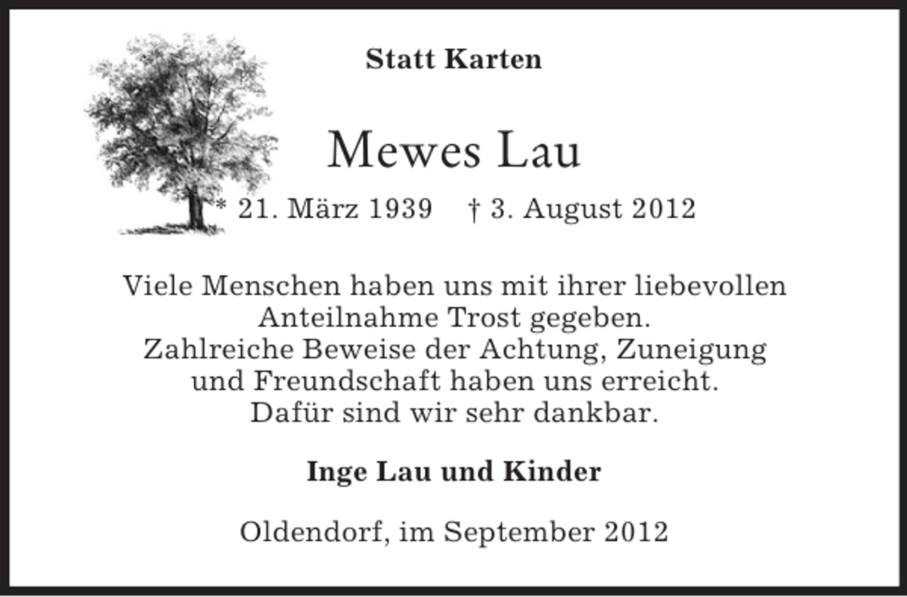 <p>Statt Karten</p><p>Mewes Lau<br />* 21. März 1939</p><p>† 3. August 2012</p><p>Viele Menschen haben uns mit ihrer liebevollen<br />Anteilnahme Trost gegeben.<br />Zahlreiche Beweise der Achtung, Zuneigung<br />und Freundschaft haben uns erreicht.<br />Dafür sind wir sehr dankbar.<br />Inge Lau und Kinder<br />Oldendorf, im September 2012</p>