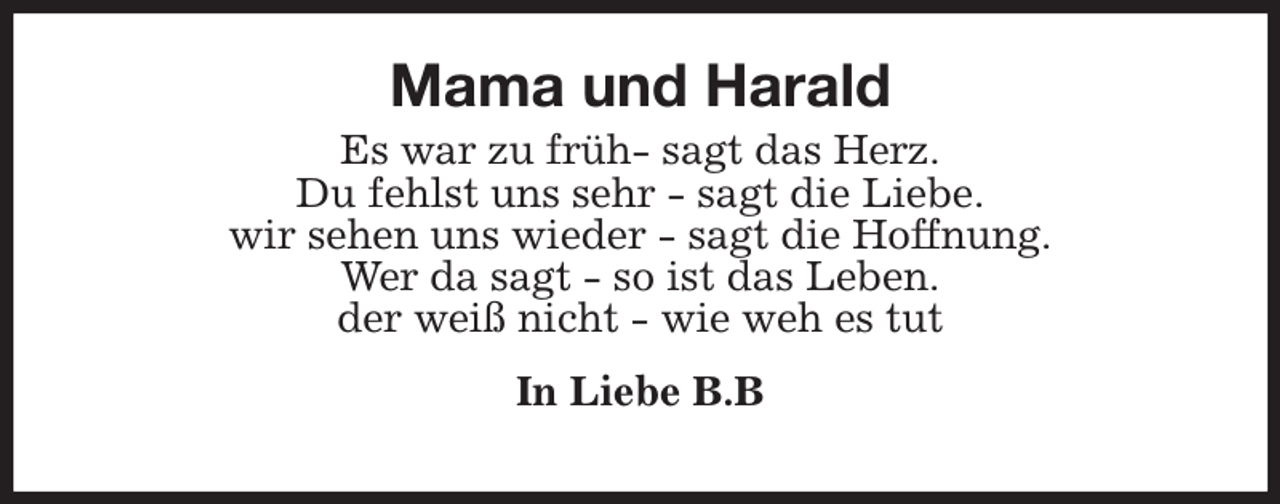 <p>Mama und Harald<br />Es war zu früh- sagt das Herz.<br />Du fehlst uns sehr - sagt die Liebe.<br />wir sehen uns wieder - sagt die Hoffnung.<br />Wer da sagt - so ist das Leben.<br />der weiß nicht - wie weh es tut<br />In Liebe B.B</p>
