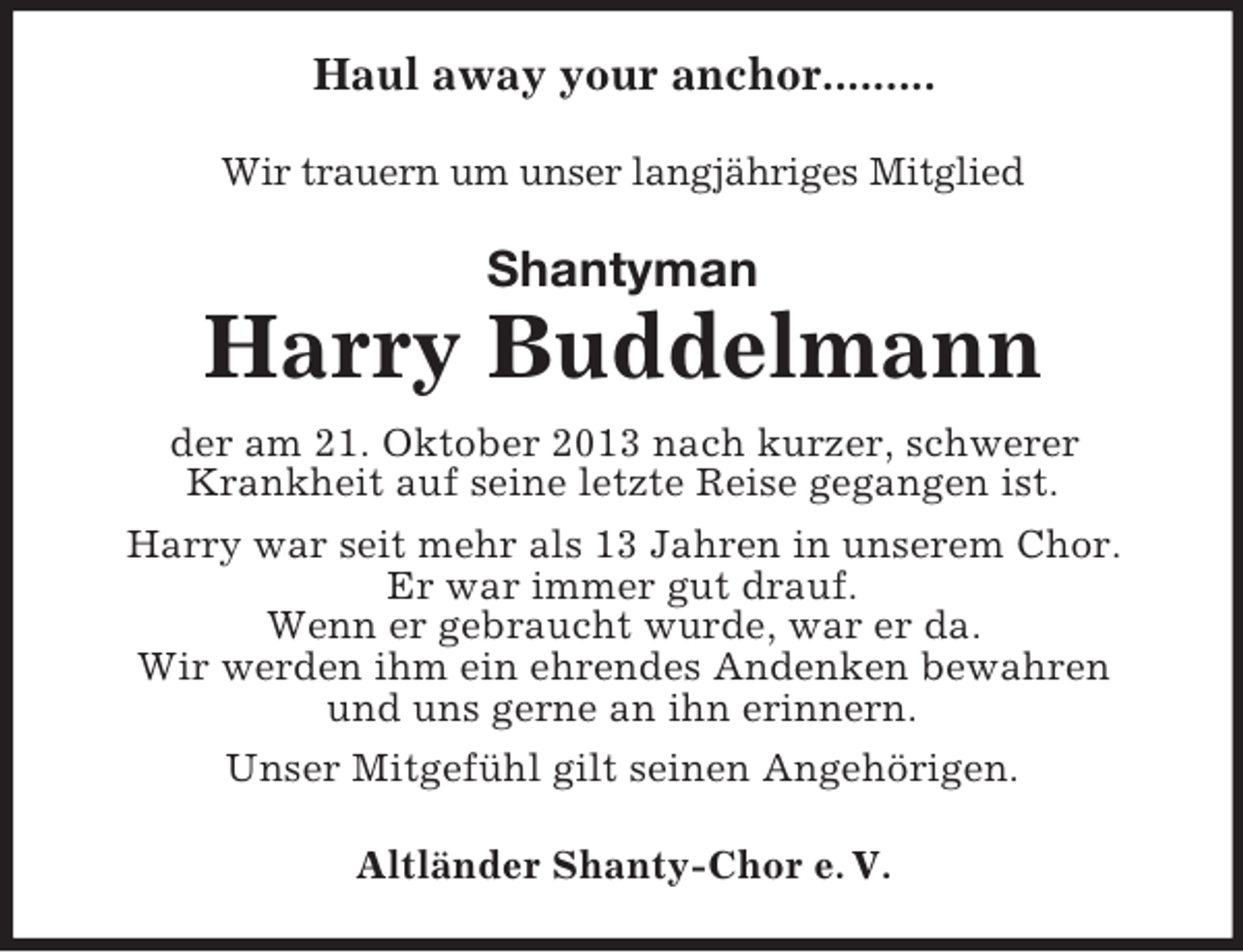 <p>Haul away your anchor.........<br />Wir trauern um unser langjähriges Mitglied</p><p>Shantyman</p><p>Harry Buddelmann<br />der am 21. Oktober 2013 nach kurzer, schwerer<br />Krankheit auf seine letzte Reise gegangen ist.<br />Harry war seit mehr als 13 Jahren in unserem Chor.<br />Er war immer gut drauf.<br />Wenn er gebraucht wurde, war er da.<br />Wir werden ihm ein ehrendes Andenken bewahren<br />und uns gerne an ihn erinnern.<br />Unser Mitgefühl gilt seinen Angehörigen.<br />Altländer Shanty-Chor e. V.</p>