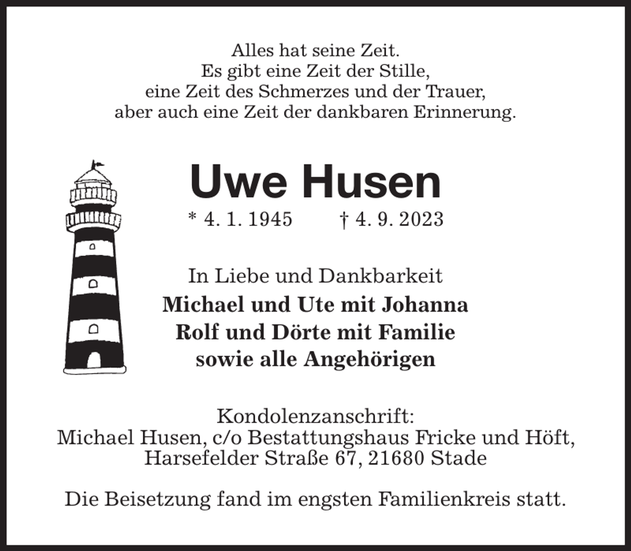<p>Alles hat seine Zeit.<br />Es gibt eine Zeit der Stille,<br />eine Zeit des Schmerzes und der Trauer,<br />aber auch eine Zeit der dankbaren Erinnerung.<br />Uwe Husen<br />* 4. 1. 1945 † 4. 9. 2023<br />In Liebe und Dankbarkeit<br />Michael und Ute mit Johanna<br />Rolf und Dörte mit Familie<br />sowie alle Angehörigen<br />Kondolenzanschrift:<br />Michael Husen, c/o Bestattungshaus Fricke und Höft, Harsefelder Straße 67, 21680 Stade</p><p>Die Beisetzung fand im engsten Familienkreis statt.</p>