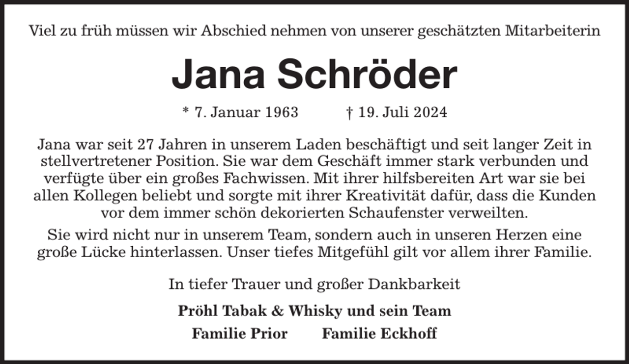 <p>Viel zu früh müssen wir Abschied nehmen von unserer geschätzten Mitarbeiterin<br />Jana Schröder<br />* 7. Januar 1963 † 19. Juli 2024<br />Jana war seit 27 Jahren in unserem Laden beschäftigt und seit langer Zeit in stellvertretener Position. Sie war dem Geschäft immer stark verbunden und verfügte über ein großes Fachwissen. Mit ihrer hilfsbereiten Art war sie bei<br />allen Kollegen beliebt und sorgte mit ihrer Kreativität dafür, dass die Kunden vor dem immer schön dekorierten Schaufenster verweilten.<br />Sie wird nicht nur in unserem Team, sondern auch in unseren Herzen eine<br />große Lücke hinterlassen. Unser tiefes Mitgefühl gilt vor allem ihrer Familie.<br />In tiefer Trauer und großer Dankbarkeit<br />Pröhl Tabak &amp; Whisky und sein Team<br />Familie Prior Familie Eckhoff</p>