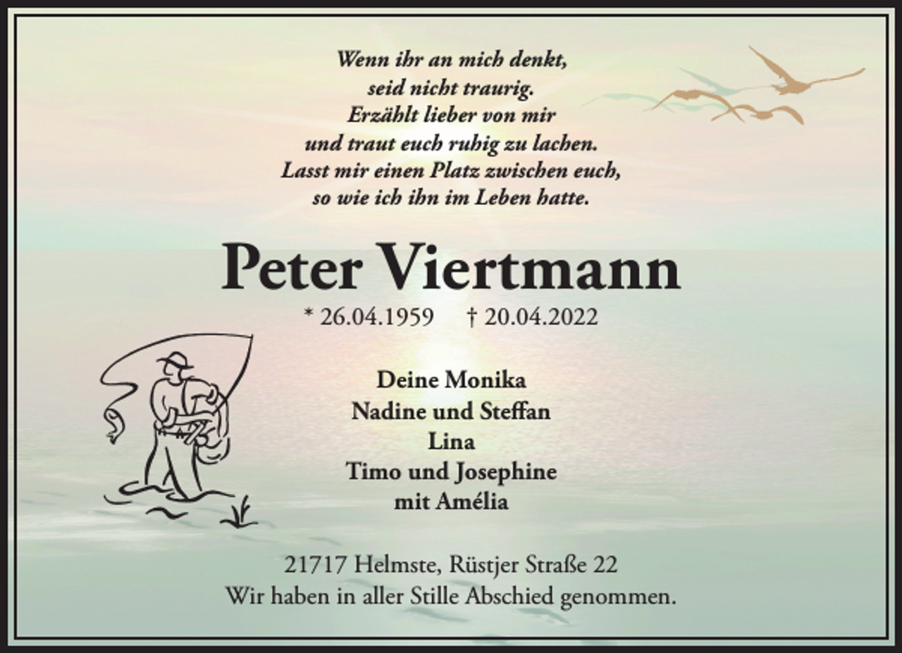 <p>Wenn ihr an mich denkt,<br />seid nicht traurig.<br />Erzählt lieber von mir<br />und traut euch ruhig zu lachen.<br />Lasst mir einen Platz zwischen euch,<br />so wie ich ihn im Leben hatte.<br />Peter Viertmann<br />* 26.04.1959 † 20.04.2022<br />Deine Monika<br />Nadine und Steffan<br />Lina<br />Timo und Josephine<br />mit Amélia<br />21717 Helmste, Rüstjer Straße 22<br />Wir haben in aller Stille Abschied genommen.</p>