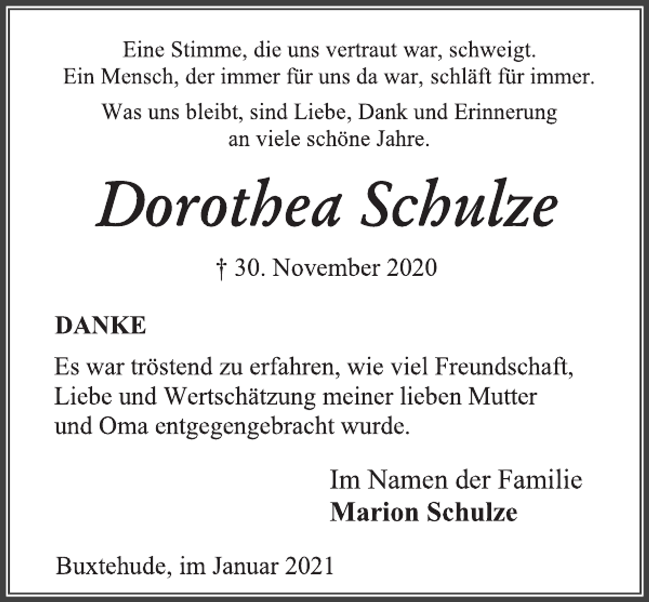 <p>Eine Stimme, die uns vertraut war, schweigt.<br />Ein Mensch, der immer für uns da war, schläft für immer.<br />Was uns bleibt, sind Liebe, Dank und Erinnerung<br />an viele schöne Jahre.<br />Dorothea Schulze<br />† 30. November 2020<br />DANKE<br />Es war tröstend zu erfahren, wie viel Freundschaft,<br />Liebe und Wertschätzung meiner lieben Mutter<br />und Oma entgegengebracht wurde.<br />Im Namen der Familie<br />Marion Schulze<br />Buxtehude, im Januar 2021</p>