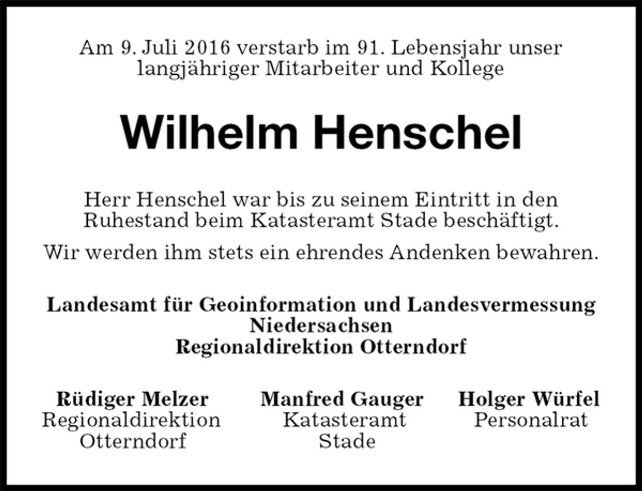 <p>Am 9. Juli 2016 verstarb im 91. Lebensjahr unser<br />langjähriger Mitarbeiter und Kollege<br />Wilhelm Henschel<br />Herr Henschel war bis zu seinem Eintritt in den<br />Ruhestand beim Katasteramt Stade beschäftigt.<br />Wir werden ihm stets ein ehrendes Andenken bewahren.<br />Landesamt für Geoinformation und Landesvermessung<br />Niedersachsen<br />Regionaldirektion Otterndorf<br />Rüdiger Melzer Manfred Gauger Holger Würfel<br />Regionaldirektion Katasteramt Personalrat<br />Otterndorf Stade</p>