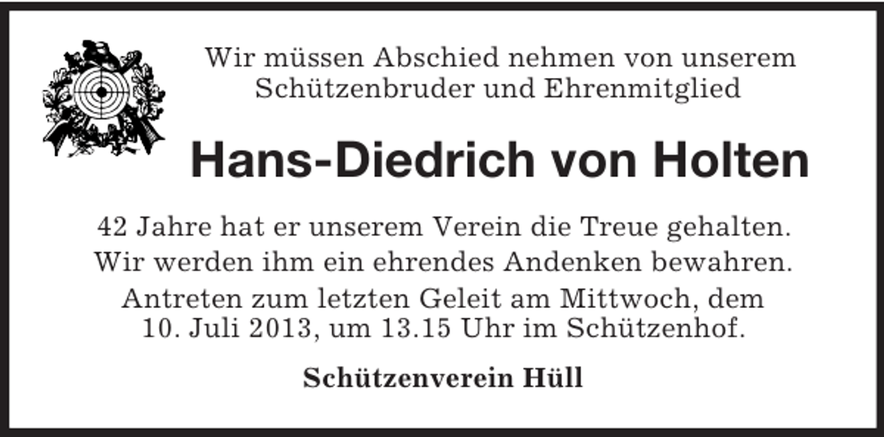 <p>Wir müssen Abschied nehmen von unserem<br />Schützenbruder und Ehrenmitglied</p><p>Hans-Diedrich von Holten<br />42 Jahre hat er unserem Verein die Treue gehalten.<br />Wir werden ihm ein ehrendes Andenken bewahren.<br />Antreten zum letzten Geleit am Mittwoch, dem<br />10. Juli 2013, um 13.15 Uhr im Schützenhof.<br />Schützenverein Hüll</p>