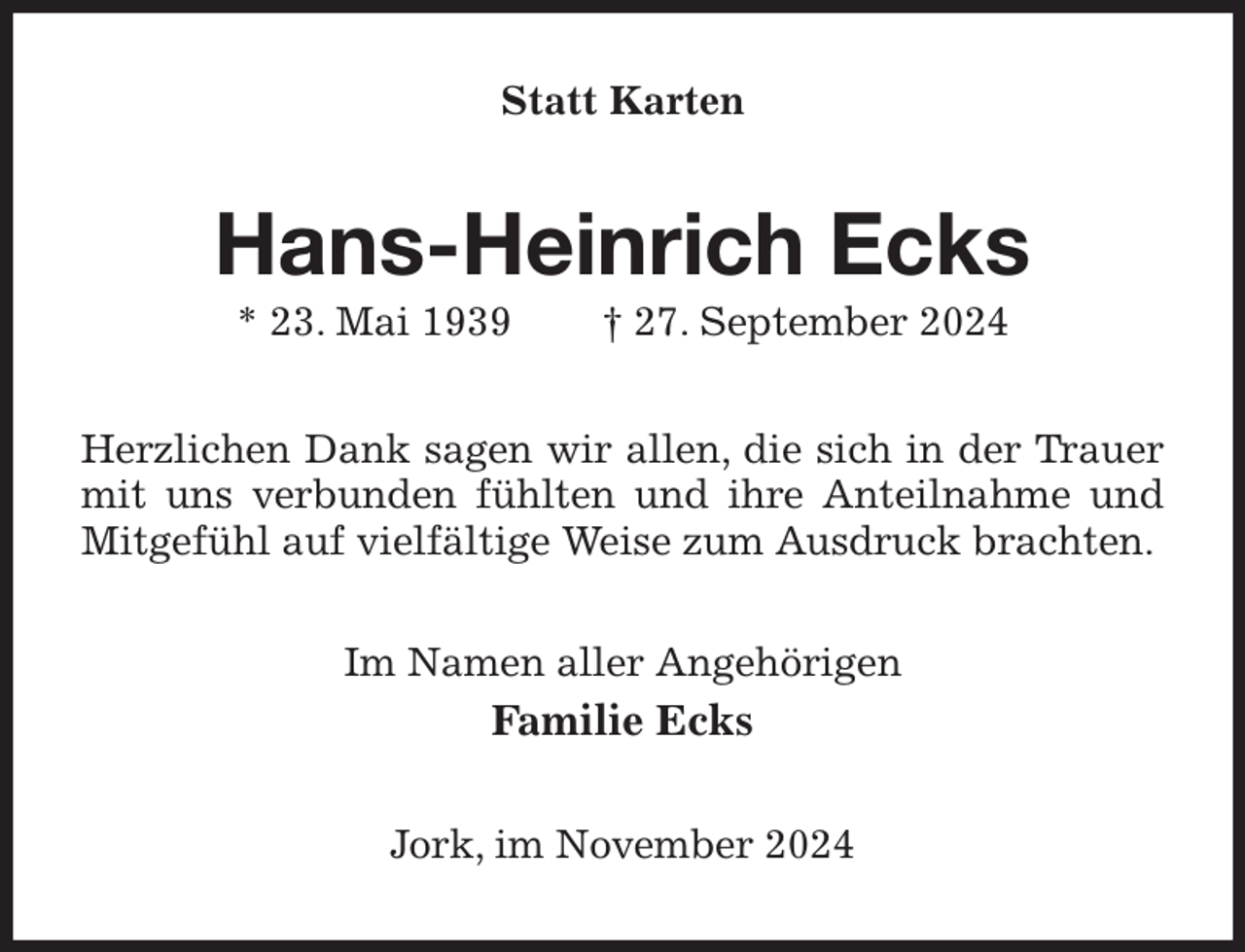 <p>Statt Karten<br />Hans-Heinrich Ecks<br />* 23. Mai 1939 † 27. September 2024<br />Herzlichen Dank sagen wir allen, die sich in der Trauer mit uns verbunden fühlten und ihre Anteilnahme und Mitgefühl auf vielfältige Weise zum Ausdruck brachten.<br />Im Namen aller Angehörigen<br />Familie Ecks<br />Jork, im November 2024</p>