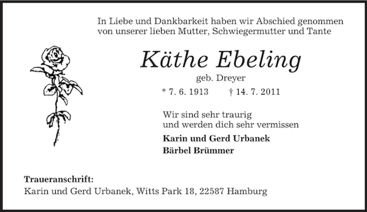 <p>In Liebe und Dankbarkeit haben wir Abschied genommen<br />von unserer lieben Mutter, Schwiegermutter und Tante</p><p>Käthe Ebeling<br />geb. Dreyer<br />* 7. 6. 1913</p><p>† 14. 7. 2011</p><p>Wir sind sehr traurig<br />und werden dich sehr vermissen<br />Karin und Gerd Urbanek<br />Bärbel Brümmer<br />Traueranschrift:<br />Karin und Gerd Urbanek, Witts Park 18, 22587 Hamburg</p>