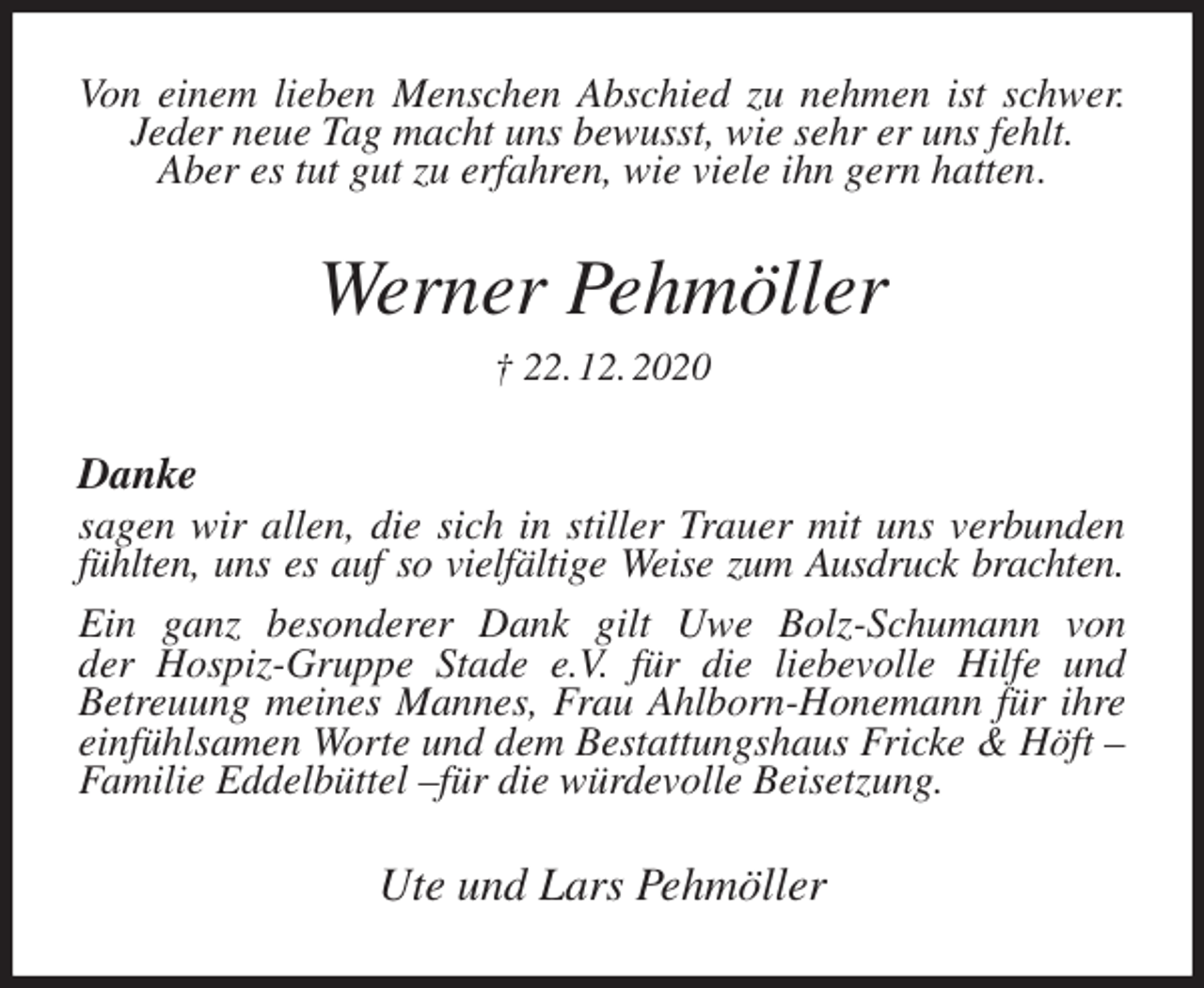 <p>Von einem lieben Menschen Abschied zu nehmen ist schwer.<br />Jeder neue Tag macht uns bewusst, wie sehr er uns fehlt.<br />Aber es tut gut zu erfahren, wie viele ihn gern hatten.<br />Werner Pehmöller<br />† 22. 12. 2020<br />Danke<br />sagen wir allen, die sich in stiller Trauer mit uns verbunden fühlten, uns es auf so vielfältige Weise zum Ausdruck brachten.<br />Ein ganz besonderer Dank gilt Uwe Bolz-Schumann von<br />der Hospiz-Gruppe Stade e.V. für die liebevolle Hilfe und<br />Betreuung meines Mannes, Frau Ahlborn-Honemann für ihre einfühlsamen Worte und dem Bestattungshaus Fricke &amp; Höft - Familie Eddelbüttel -für die würdevolle Beisetzung.<br />Ute und Lars Pehmöller</p>