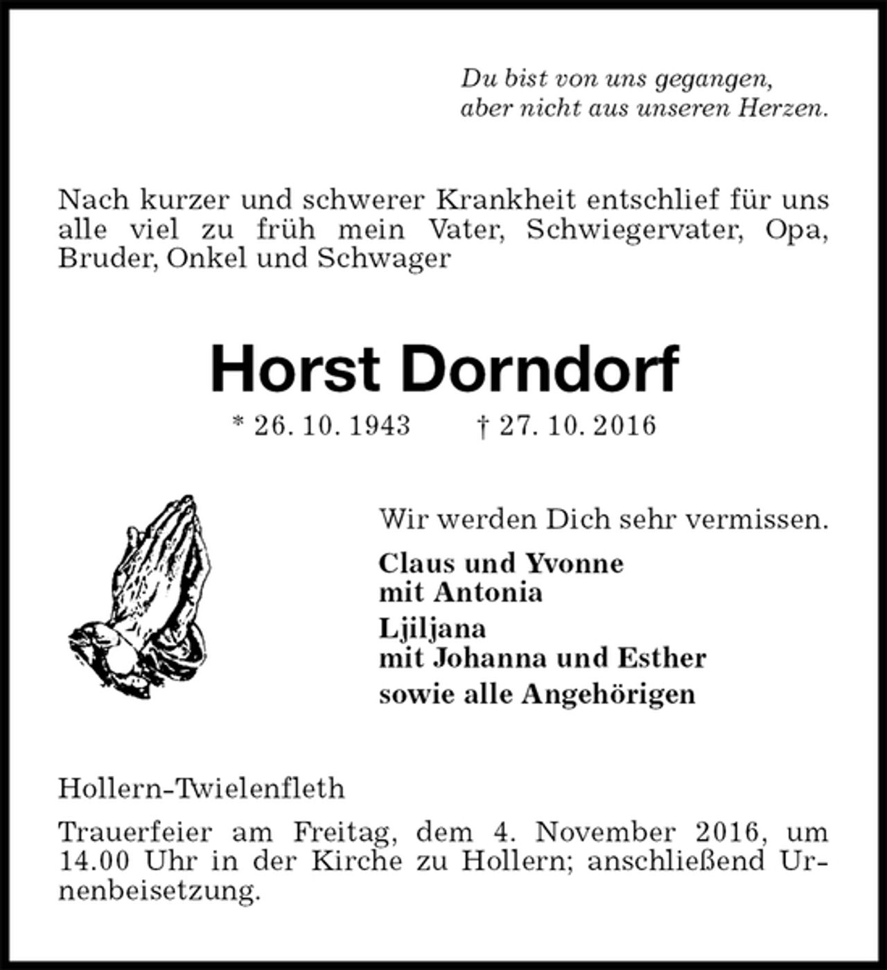 <p>Du bist von uns gegangen,<br />aber nicht aus unseren Herzen.<br />Nach kurzer und schwerer Krankheit entschlief für uns alle viel zu früh mein Vater, Schwiegervater, Opa,<br />Bruder, Onkel und Schwager<br />Horst Dorndorf<br />* 26. 10. 1943 † 27. 10. 2016<br />Wir werden Dich sehr vermissen.<br />Claus und Yvonne<br />mit Antonia<br />Ljiljana<br />mit Johanna und Esther<br />sowie alle Angehörigen<br />Hollern-Twielenfleth<br />Trauerfeier am Freitag, dem 4. November 2016, um 14.00 Uhr in der Kirche zu Hollern; anschließend Urnenbeisetzung.</p>