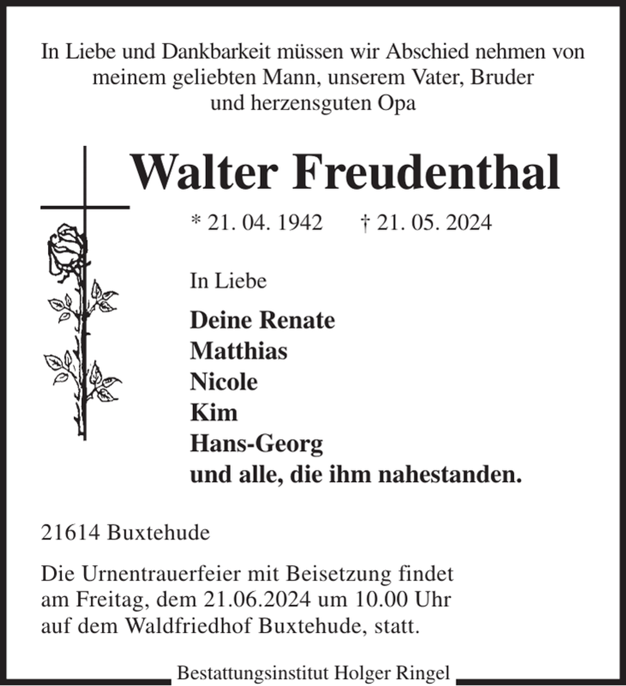 <p>In Liebe und Dankbarkeit müssen wir Abschied nehmen von<br />meinem geliebten Mann, unserem Vater, Bruder<br />und herzensguten Opa<br />Walter Freudenthal<br />* 21. 04. 1942 † 21. 05. 2024<br />In Liebe<br />Deine Renate<br />Matthias<br />Nicole<br />Kim<br />Hans-Georg<br />und alle, die ihm nahestanden.<br />21614 Buxtehude<br />Die Urnentrauerfeier mit Beisetzung findet<br />am Freitag, dem 21.06.2024 um 10.00 Uhr<br />auf dem Waldfriedhof Buxtehude, statt.<br />Bestattungsinstitut Holger Ringel</p>