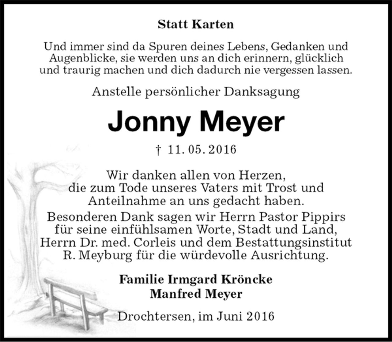 <p>Statt Karten<br />Und immer sind da Spuren deines Lebens, Gedanken und<br />Augenblicke, sie werden uns an dich erinnern, glücklich<br />und traurig machen und dich dadurch nie vergessen lassen.<br />Anstelle persönlicher Danksagung<br />Jonny Meyer<br />† 11. 05. 2016<br />Wir danken allen von Herzen,<br />die zum Tode unseres Vaters mit Trost und<br />Anteilnahme an uns gedacht haben.<br />Besonderen Dank sagen wir Herrn Pastor Pippirs<br />für seine einfühlsamen Worte, Stadt und Land,<br />Herrn Dr. med. Corleis und dem Bestattungsinstitut<br />R. Meyburg für die würdevolle Ausrichtung.<br />Familie Irmgard Kröncke<br />Manfred Meyer<br />Drochtersen, im Juni 2016</p>