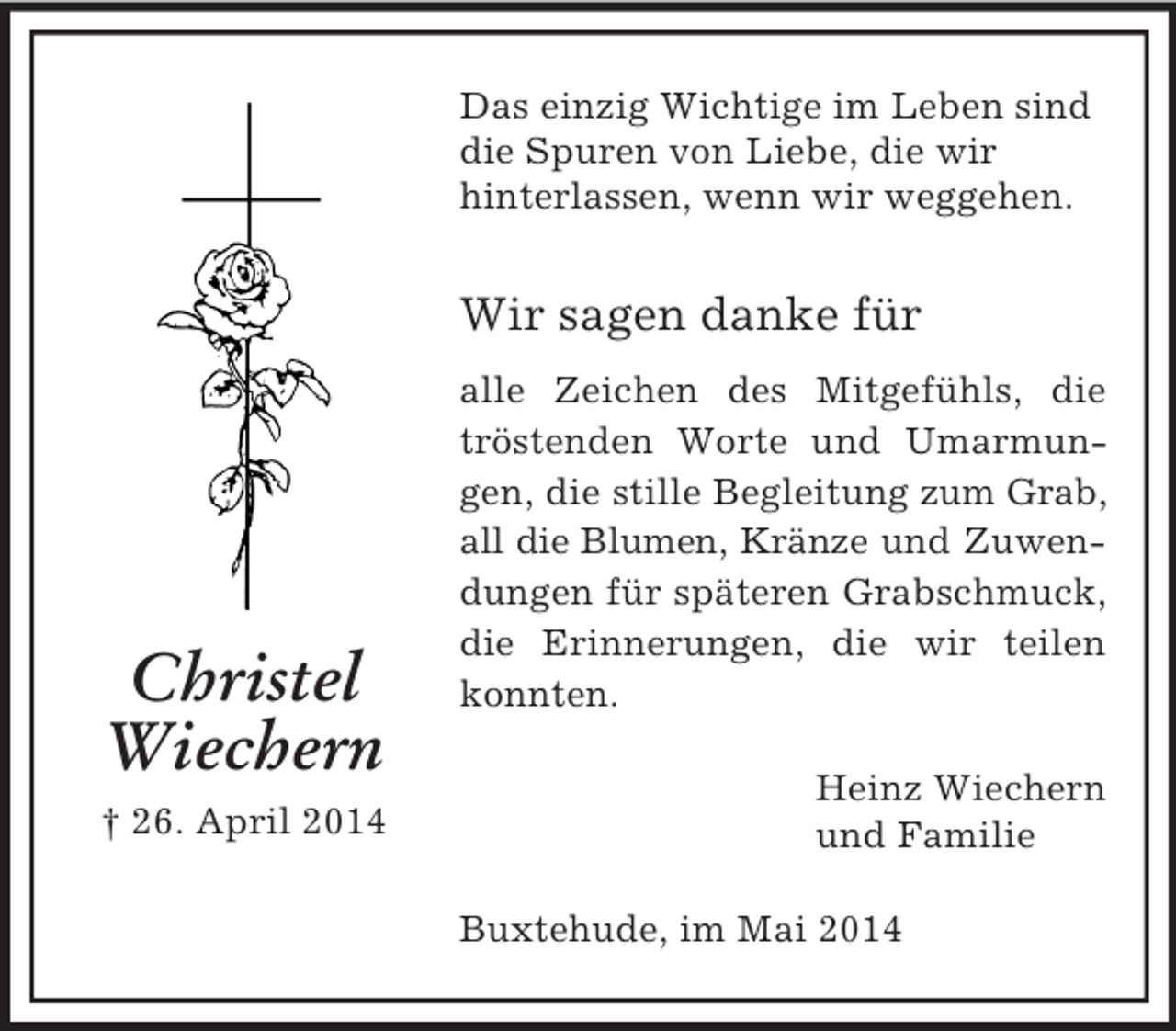 <p>Christel<br />Wiechern<br />† 26. April 2014<br />Das einzig Wichtige im Leben sind<br />die Spuren von Liebe, die wir<br />hinterlassen, wenn wir weggehen.<br />Wir sagen danke für<br />alle Zeichen des Mitgefühls, die tröstenden Worte und Umarmungen, die stille Begleitung zum Grab, all die Blumen, Kränze und Zuwendungen für späteren Grabschmuck, die Erinnerungen, die wir teilen konnten.<br />Heinz Wiechern<br />und Familie<br />Buxtehude, im Mai 2014</p>