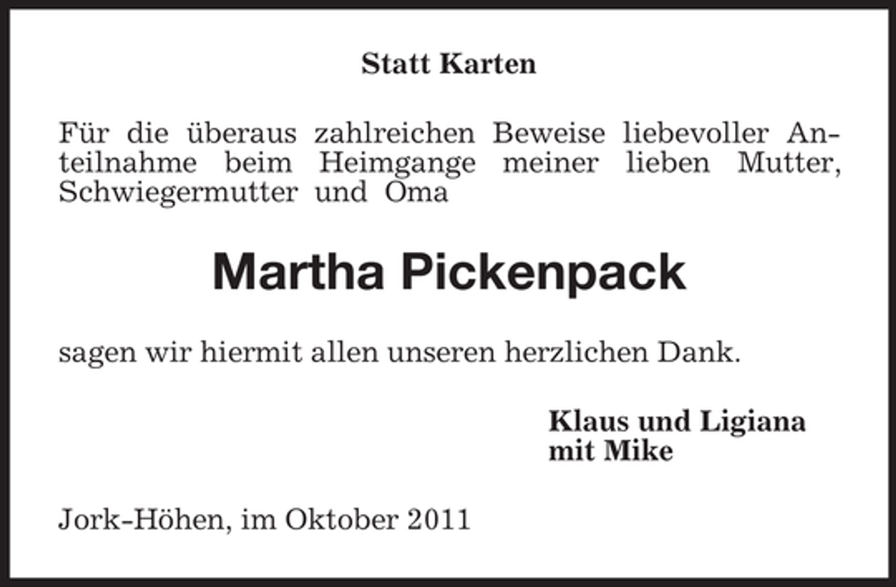 <p>Statt Karten<br />Für die überaus zahlreichen Beweise liebevoller Anteilnahme beim Heimgange meiner lieben Mutter, Schwiegermutter und Oma<br />Martha Pickenpack<br />sagen wir hiermit allen unseren herzlichen Dank.<br />Klaus und Ligiana<br />mit Mike<br />Jork-Höhen, im Oktober 2011</p>