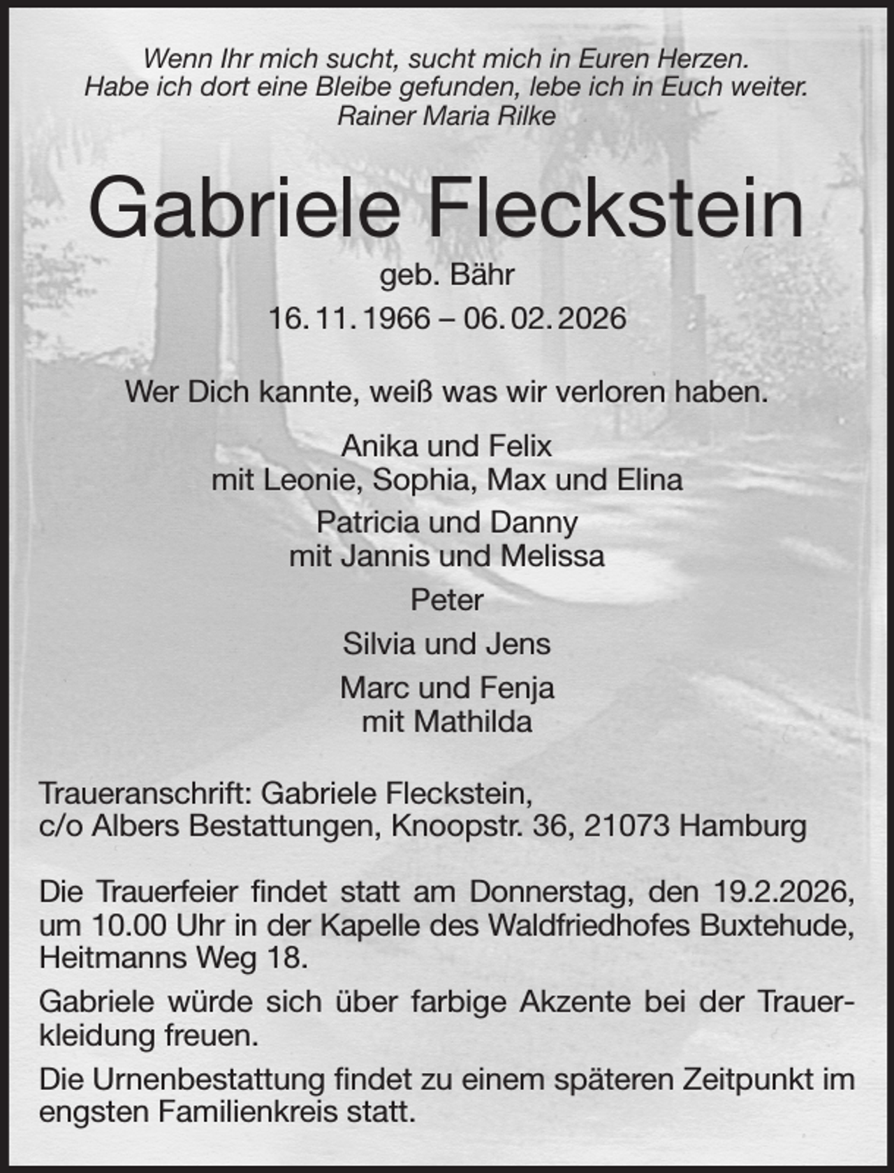 <p>Wenn Ihr mich sucht, sucht mich in Euren Herzen.<br />Habe ich dort eine Bleibe gefunden, lebe ich in Euch weiter.<br />Rainer Maria Rilke<br />Gabriele Fleckstein<br />geb. Bähr<br />16. 11. 1966 - 06. 02. 2026<br />Wer Dich kannte, weiß was wir verloren haben.<br />Anika und Felix<br />mit Leonie, Sophia, Max und Elina<br />Patricia und Danny<br />mit Jannis und Melissa<br />Peter<br />Silvia und Jens<br />Marc und Fenja<br />mit Mathilda<br />Traueranschrift: Gabriele Fleckstein,<br />c/o Albers Bestattungen, Knoopstr. 36, 21073 Hamburg</p><p>Die Trauerfeier findet statt am Donnerstag, den 19.2.2026,<br />um 10.00 Uhr in der Kapelle des Waldfriedhofes Buxtehude,<br />Heitmanns Weg 18.<br />Gabriele würde sich über farbige Akzente bei der Trauerkleidung freuen.<br />Die Urnenbestattung findet zu einem späteren Zeitpunkt im engsten Familienkreis statt.</p>