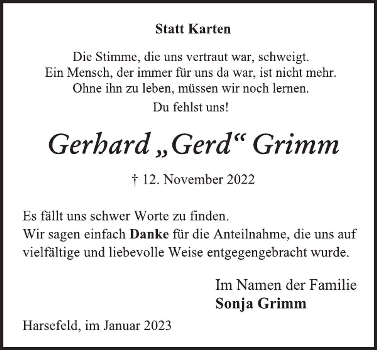 <p>Statt Karten<br />Die Stimme, die uns vertraut war, schweigt.<br />Ein Mensch, der immer für uns da war, ist nicht mehr.<br />Ohne ihn zu leben, müssen wir noch lernen.<br />Du fehlst uns!<br />Gerhard „Gerd“ Grimm<br />† 12. November 2022<br />Es fällt uns schwer Worte zu finden.<br />Wir sagen einfach Danke für die Anteilnahme, die uns auf<br />vielfältige und liebevolle Weise entgegengebracht wurde.<br />Im Namen der Familie<br />Sonja Grimm<br />Harsefeld, im Januar 2023</p>