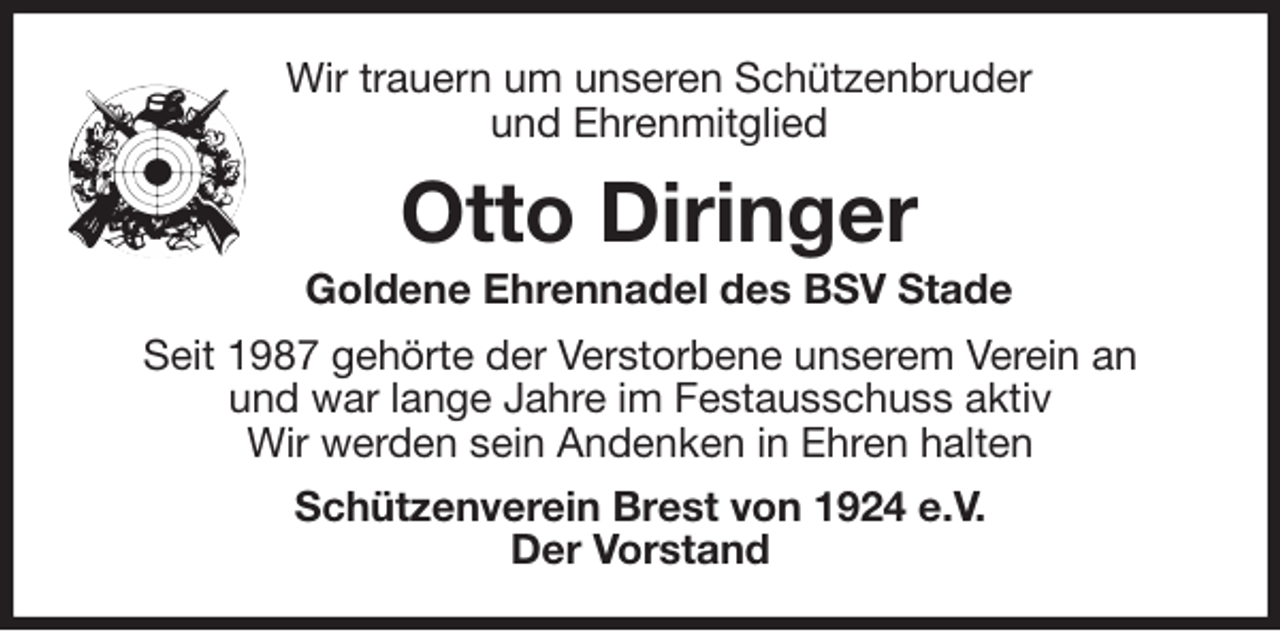 <p>Wir trauern um unseren Schützenbruder<br />und Ehrenmitglied<br />Otto Diringer<br />Goldene Ehrennadel des BSV Stade<br />Seit 1987 gehörte der Verstorbene unserem Verein an<br />und war lange Jahre im Festausschuss aktiv<br />Wir werden sein Andenken in Ehren halten<br />Schützenverein Brest von 1924 e.V.<br />Der Vorstand</p>