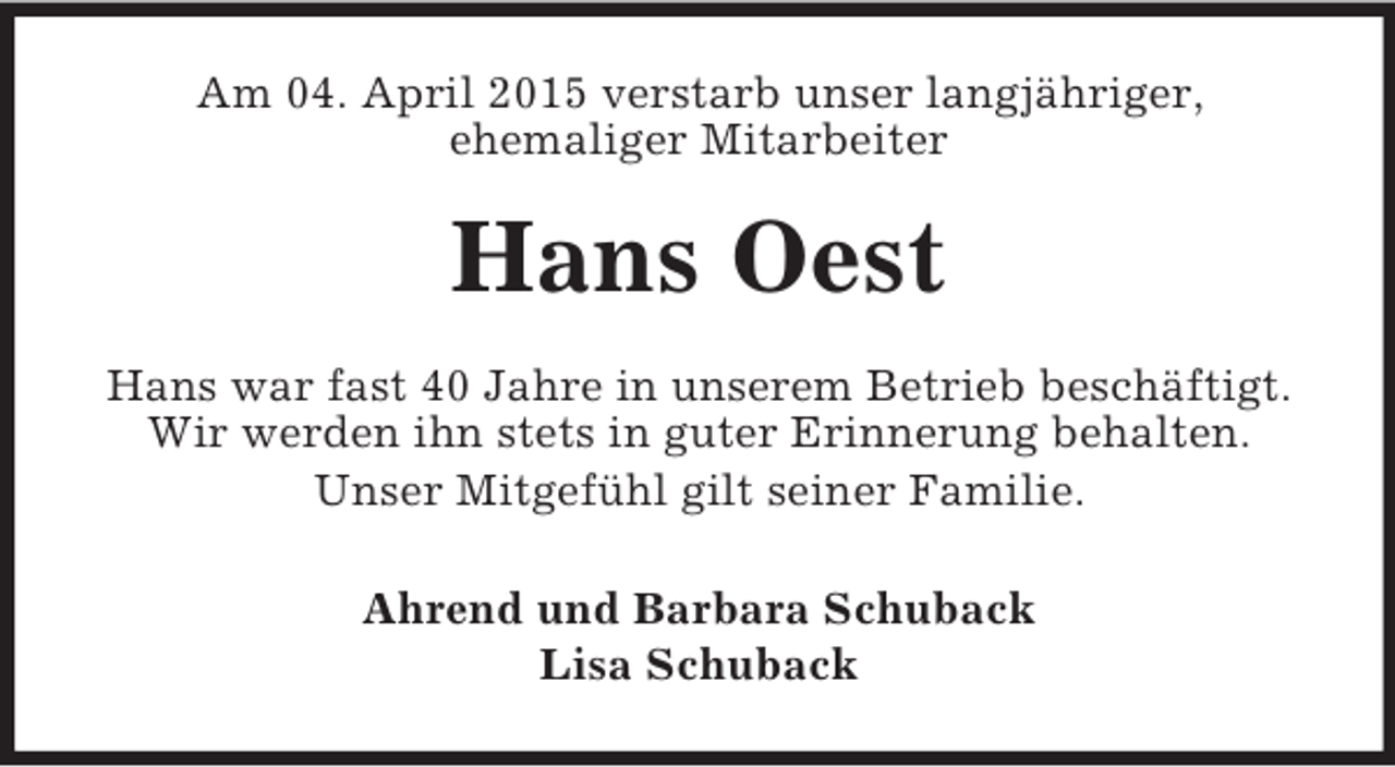 <p>Am 04. April 2015 verstarb unser langjähriger,<br />ehemaliger Mitarbeiter<br />Hans Oest<br />Hans war fast 40 Jahre in unserem Betrieb beschäftigt.<br />Wir werden ihn stets in guter Erinnerung behalten.<br />Unser Mitgefühl gilt seiner Familie.<br />Ahrend und Barbara Schuback<br />Lisa Schuback</p>