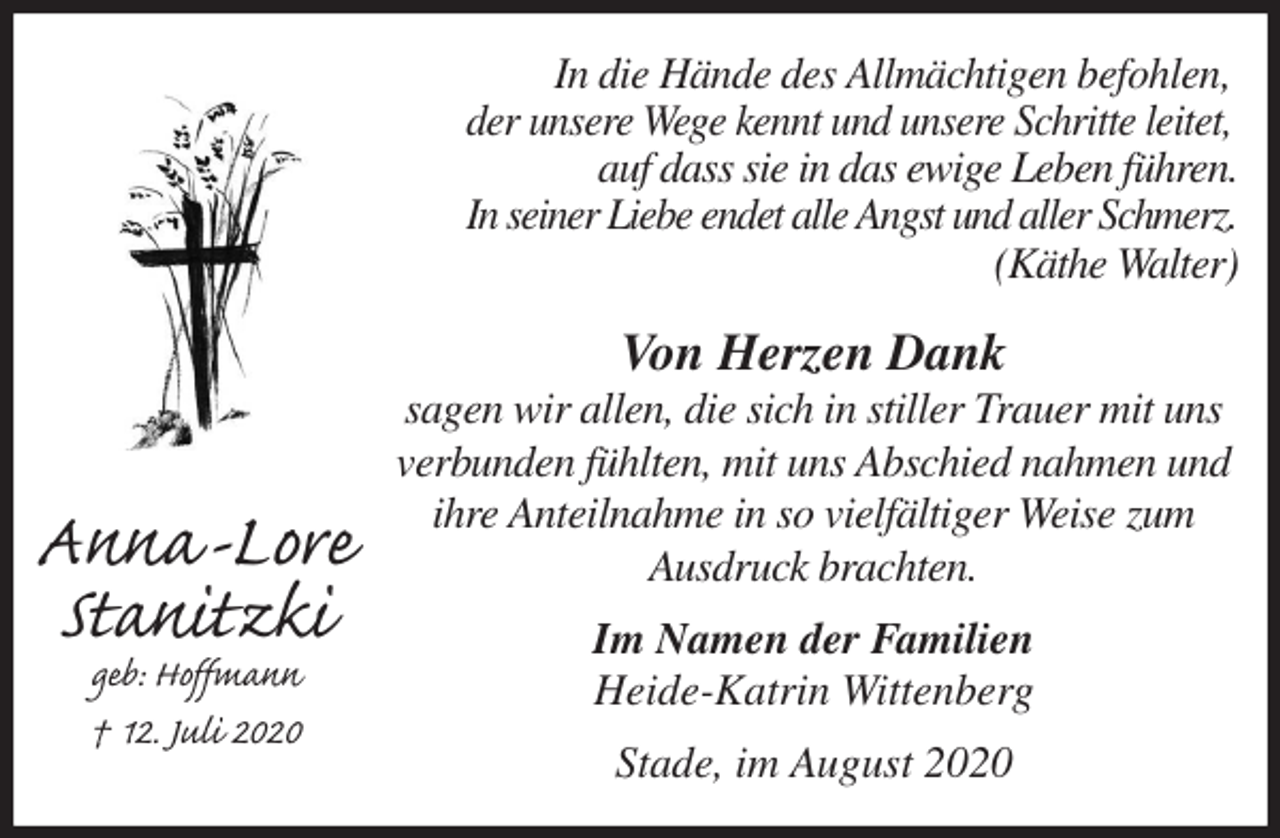 <p>In die Hände des Allmächtigen befohlen,<br />der unsere Wege kennt und unsere Schritte leitet,<br />auf dass sie in das ewige Leben führen.<br />In seiner Liebe endet alle Angst und aller Schmerz.<br />(Käthe Walter)<br />Von Herzen Dank<br />sagen wir allen, die sich in stiller Trauer mit uns<br />verbunden fühlten, mit uns Abschied nahmen und<br />ihre Anteilnahme in so vielfältiger Weise zum<br />Ausdruck brachten.<br />Im Namen der Familien<br />Heide-Katrin Wittenberg<br />Stade, im August 2020<br />Anna-Lore<br />Stanitzki<br />geb: Hoffmann<br />† 12. Juli 2020</p>