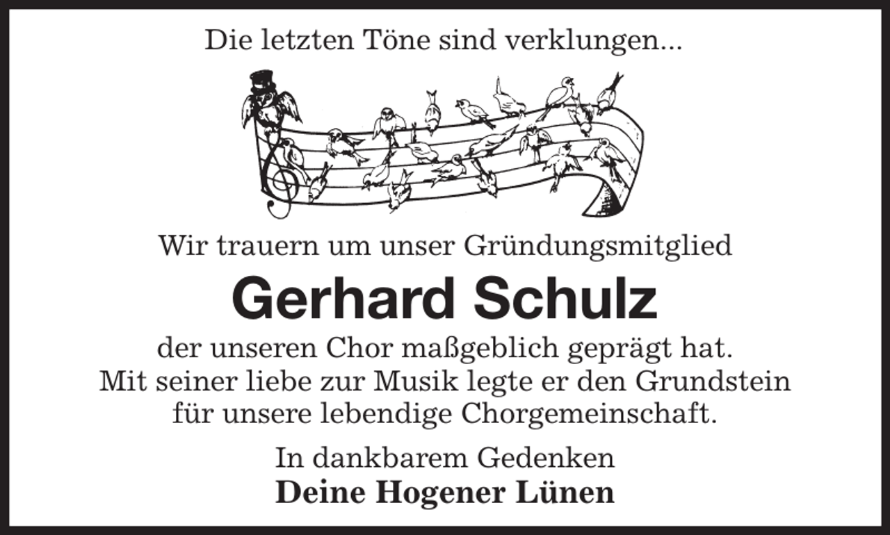 <p>Wir trauern um unser Gründungsmitglied<br />Gerhard Schulz<br />der unseren Chor maßgeblich geprägt hat.<br />Mit seiner liebe zur Musik legte er den Grundstein<br />für unsere lebendige Chorgemeinschaft.<br />In dankbarem Gedenken<br />Deine Hogener Lünen<br />Die letzten Töne sind verklungen...</p>