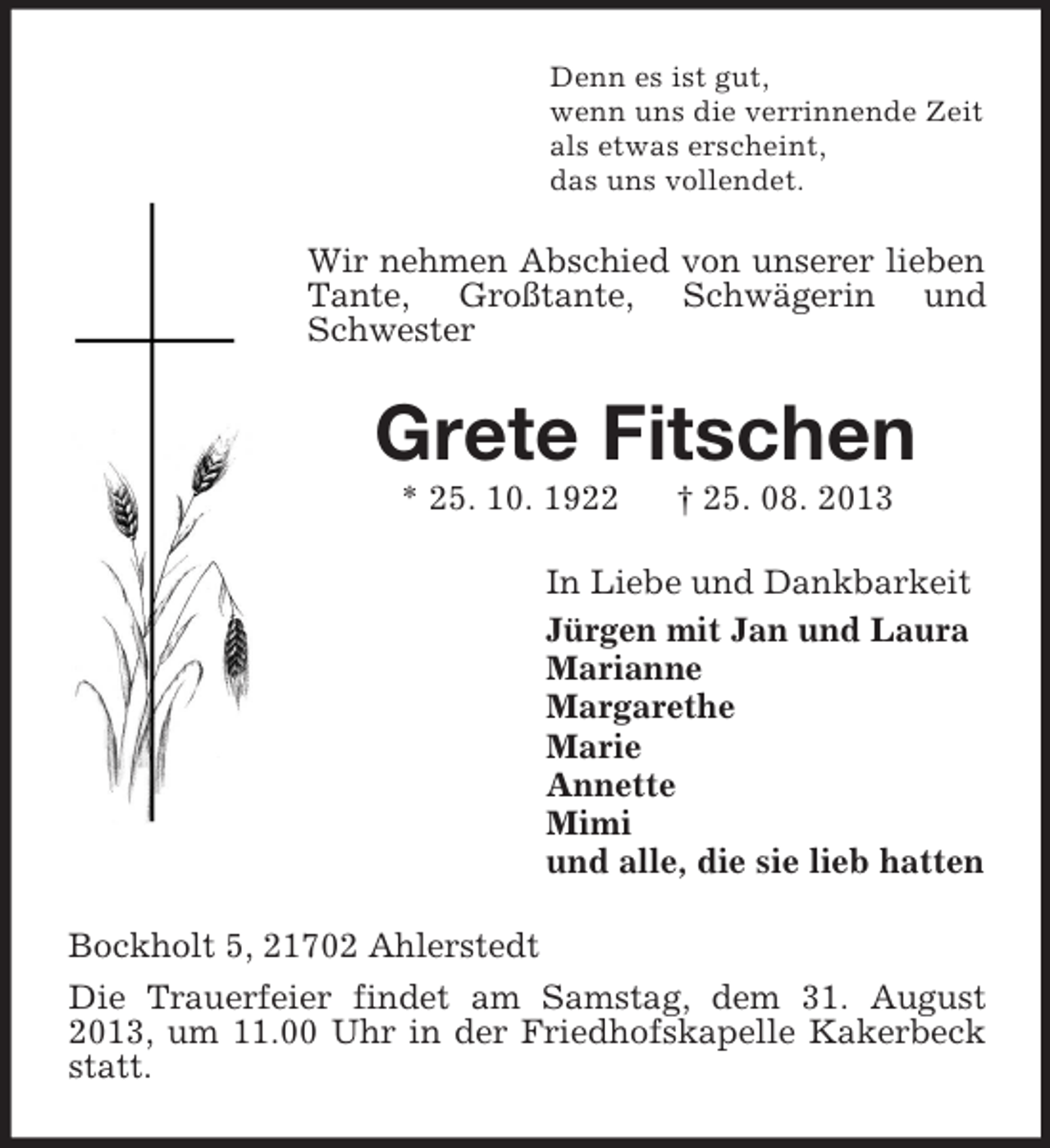 <p>Denn es ist gut,<br />wenn uns die verrinnende Zeit<br />als etwas erscheint,<br />das uns vollendet.</p><p>Wir nehmen Abschied von unserer lieben<br />Tante, Großtante, Schwägerin und<br />Schwester</p><p>Grete Fitschen<br />* 25. 10. 1922</p><p>† 25. 08. 2013</p><p>In Liebe und Dankbarkeit<br />Jürgen mit Jan und Laura<br />Marianne<br />Margarethe<br />Marie<br />Annette<br />Mimi<br />und alle, die sie lieb hatten<br />Bockholt 5, 21702 Ahlerstedt<br />Die Trauerfeier findet am Samstag, dem 31. August<br />2013, um 11.00 Uhr in der Friedhofskapelle Kakerbeck<br />statt.</p>
