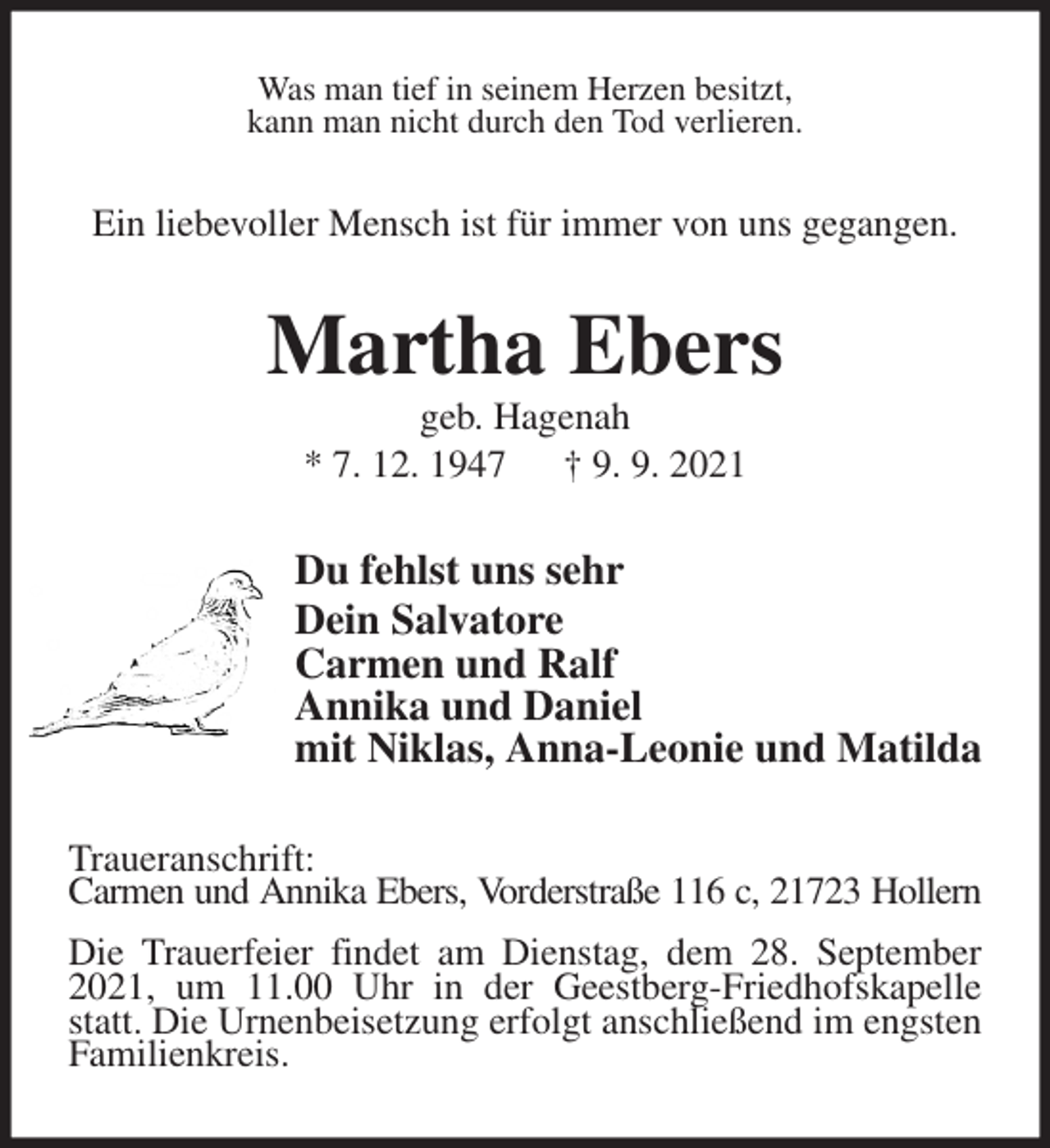 <p>Was man tief in seinem Herzen besitzt,<br />kann man nicht durch den Tod verlieren.<br />Ein liebevoller Mensch ist für immer von uns gegangen.<br />Martha Ebers<br />geb. Hagenah<br />* 7. 12. 1947 † 9. 9. 2021<br />Du fehlst uns sehr<br />Dein Salvatore<br />Carmen und Ralf<br />Annika und Daniel<br />mit Niklas, Anna-Leonie und Matilda<br />Traueranschrift:<br />Carmen und Annika Ebers, Vorderstraße 116 c, 21723 Hollern<br />Die Trauerfeier findet am Dienstag, dem 28. September 2021, um 11.00 Uhr in der Geestberg-Friedhofskapelle statt. Die Urnenbeisetzung erfolgt anschließend im engsten Familienkreis.</p>