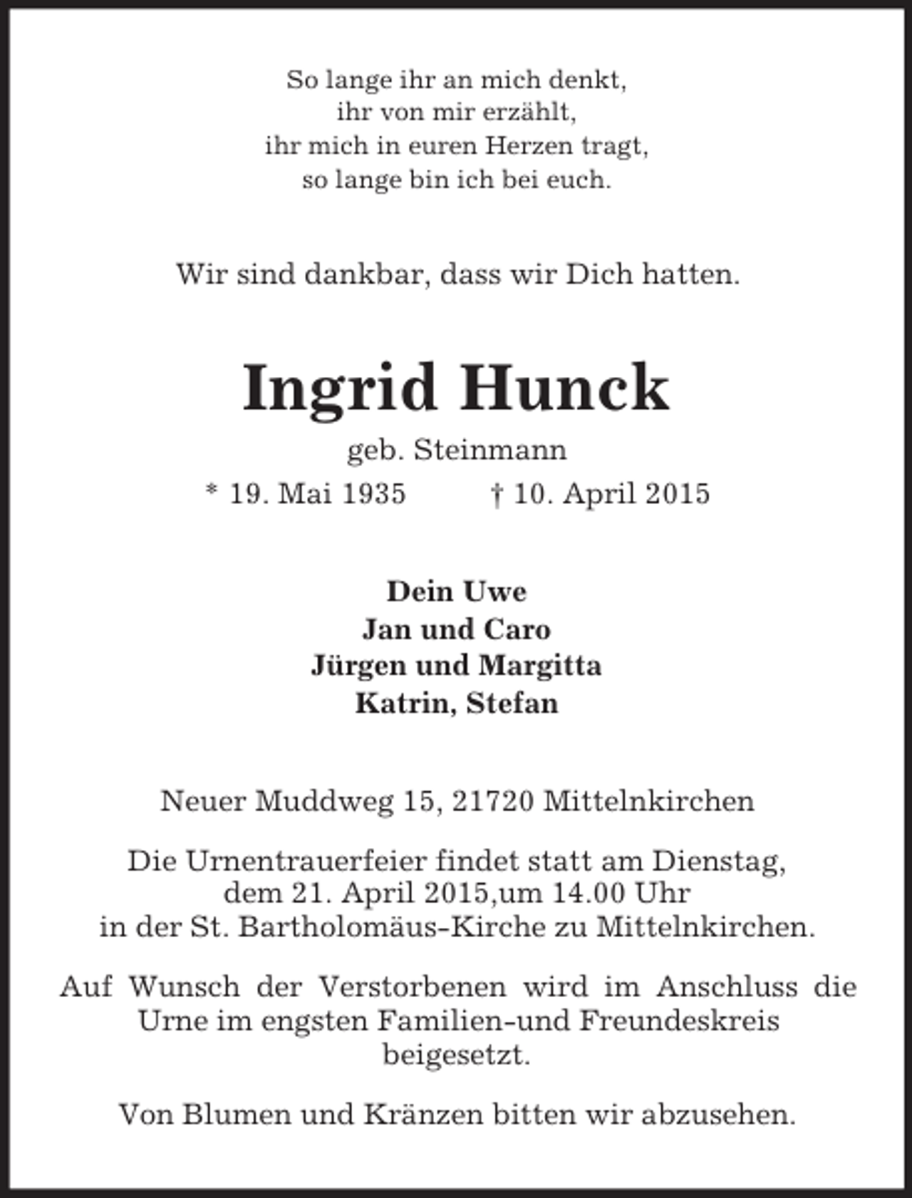 <p>So lange ihr an mich denkt,<br />ihr von mir erzählt,<br />ihr mich in euren Herzen tragt,<br />so lange bin ich bei euch.<br />Wir sind dankbar, dass wir Dich hatten.<br />Ingrid Hunck<br />geb. Steinmann<br />* 19. Mai 1935 † 10. April 2015<br />Dein Uwe<br />Jan und Caro<br />Jürgen und Margitta<br />Katrin, Stefan<br />Neuer Muddweg 15, 21720 Mittelnkirchen</p><p>Die Urnentrauerfeier findet statt am Dienstag,<br />dem 21. April 2015,um 14.00 Uhr<br />in der St. Bartholomäus-Kirche zu Mittelnkirchen.</p><p>Auf Wunsch der Verstorbenen wird im Anschluss die Urne im engsten Familien-und Freundeskreis<br />beigesetzt.</p><p>Von Blumen und Kränzen bitten wir abzusehen.</p>