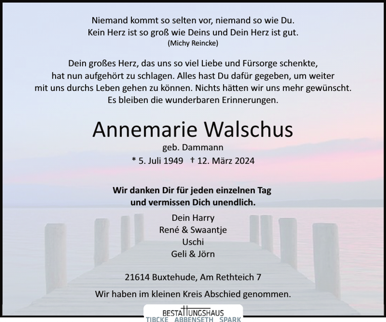 <p>Niemand kommt so selten vor, niemand so wie Du.<br />Kein Herz ist so groß wie Deins und Dein Herz ist gut.<br />(Michy Reincke)</p><p>Dein großes Herz, das uns so viel Liebe und Fürsorge schenkte,<br />hat nun aufgehört zu schlagen. Alles hast Du dafür gegeben, um weiter<br />mit uns durchs Leben gehen zu können. Nichts hä�en wir uns mehr gewünscht.<br />Es bleiben die wunderbaren Erinnerungen.</p><p>Annemarie Walschus<br />geb. Dammann<br />* 5. Juli 1949 † 12. März 2024</p><p>Wir danken Dir für jeden einzelnen Tag<br />und vermissen Dich unendlich.<br />Dein Harry<br />René &amp; Swaantje<br />Uschi<br />Geli &amp; Jörn<br />21614 Buxtehude, Am Rethteich 7<br />Wir haben im kleinen Kreis Abschied genommen.</p>