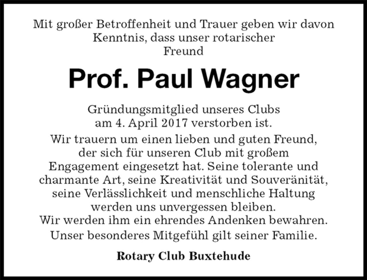 <p>Mit großer Betroffenheit und Trauer geben wir davon Kenntnis, dass unser rotarischer<br />Freund<br />Prof. Paul Wagner<br />Gründungsmitglied unseres Clubs<br />am 4. April 2017 verstorben ist.<br />Wir trauern um einen lieben und guten Freund,<br />der sich für unseren Club mit großem<br />Engagement eingesetzt hat. Seine tolerante und<br />charmante Art, seine Kreativität und Souveränität,<br />seine Verlässlichkeit und menschliche Haltung<br />werden uns unvergessen bleiben.<br />Wir werden ihm ein ehrendes Andenken bewahren.<br />Unser besonderes Mitgefühl gilt seiner Familie.<br />Rotary Club Buxtehude</p>
