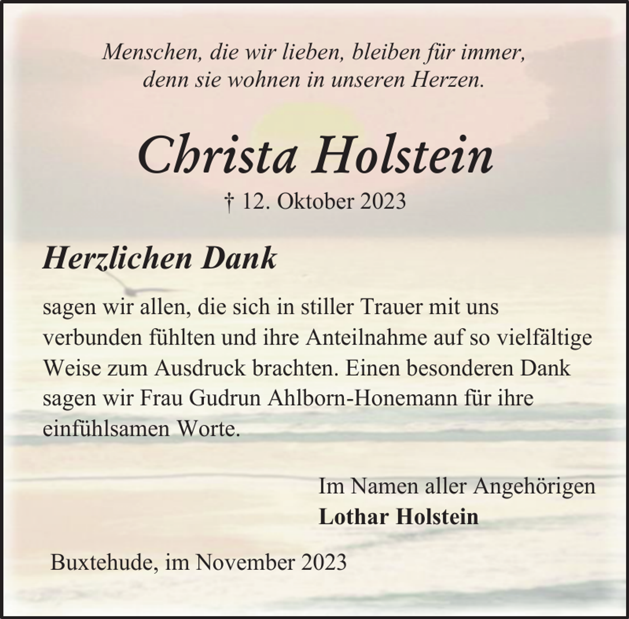 <p>Menschen, die wir lieben, bleiben für immer,<br />denn sie wohnen in unseren Herzen.</p><p>Christa Holstein<br />† 12. Oktober 2023</p><p>Herzlichen Dank<br />sagen wir allen, die sich in stiller Trauer mit uns<br />verbunden fühlten und ihre Anteilnahme auf so vielfältige<br />Weise zum Ausdruck brachten. Einen besonderen Dank<br />sagen wir Frau Gudrun Ahlborn-Honemann für ihre<br />einfühlsamen Worte.</p><p>Im Namen aller Angehörigen<br />Lothar Holstein<br />Buxtehude, im November 2023</p>