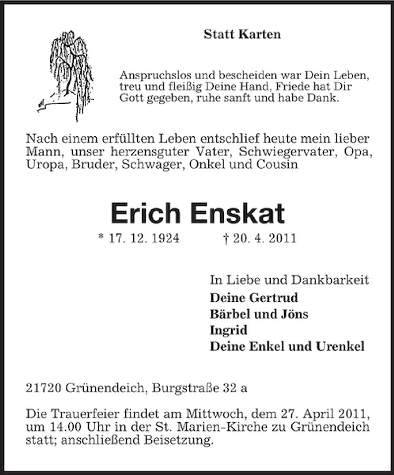 <p>Statt Karten<br />Anspruchslos und bescheiden war Dein Leben, treu und fleißig Deine Hand, Friede hat Dir Gott gegeben, ruhe sanft und habe Dank.</p><p>Nach einem erfüllten Leben entschlief heute mein lieber Mann, unser herzensguter Vater, Schwiegervater, Opa, Uropa, Bruder, Schwager, Onkel und Cousin</p><p>Erich Enskat<br />* 17. 12. 1924 † 20. 4. 2011 In Liebe und Dankbarkeit Deine Gertrud Bärbel und Jöns Ingrid Deine Enkel und Urenkel 21720 Grünendeich, Burgstraße 32 a Die Trauerfeier findet am Mittwoch, dem 27. April 2011, um 14.00 Uhr in der St. Marien-Kirche zu Grünendeich statt; anschließend Beisetzung.</p>