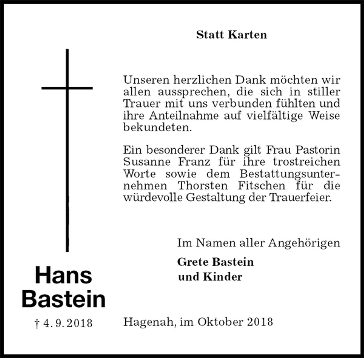 <p>Statt Karten<br />Unseren herzlichen Dank möchten wir allen aussprechen, die sich in stiller Trauer mit uns verbunden fühlten und ihre Anteilnahme auf vielfältige Weise bekundeten.<br />Ein besonderer Dank gilt Frau Pastorin Susanne Franz für ihre trostreichen Worte sowie dem Bestattungsunternehmen Thorsten Fitschen für die würdevolle Gestaltung der Trauerfeier.<br />Im Namen aller Angehörigen<br />Grete Bastein<br />und Kinder<br />Hagenah, im Oktober 2018<br />Hans<br />Bastein<br />† 4. 9. 2018</p>