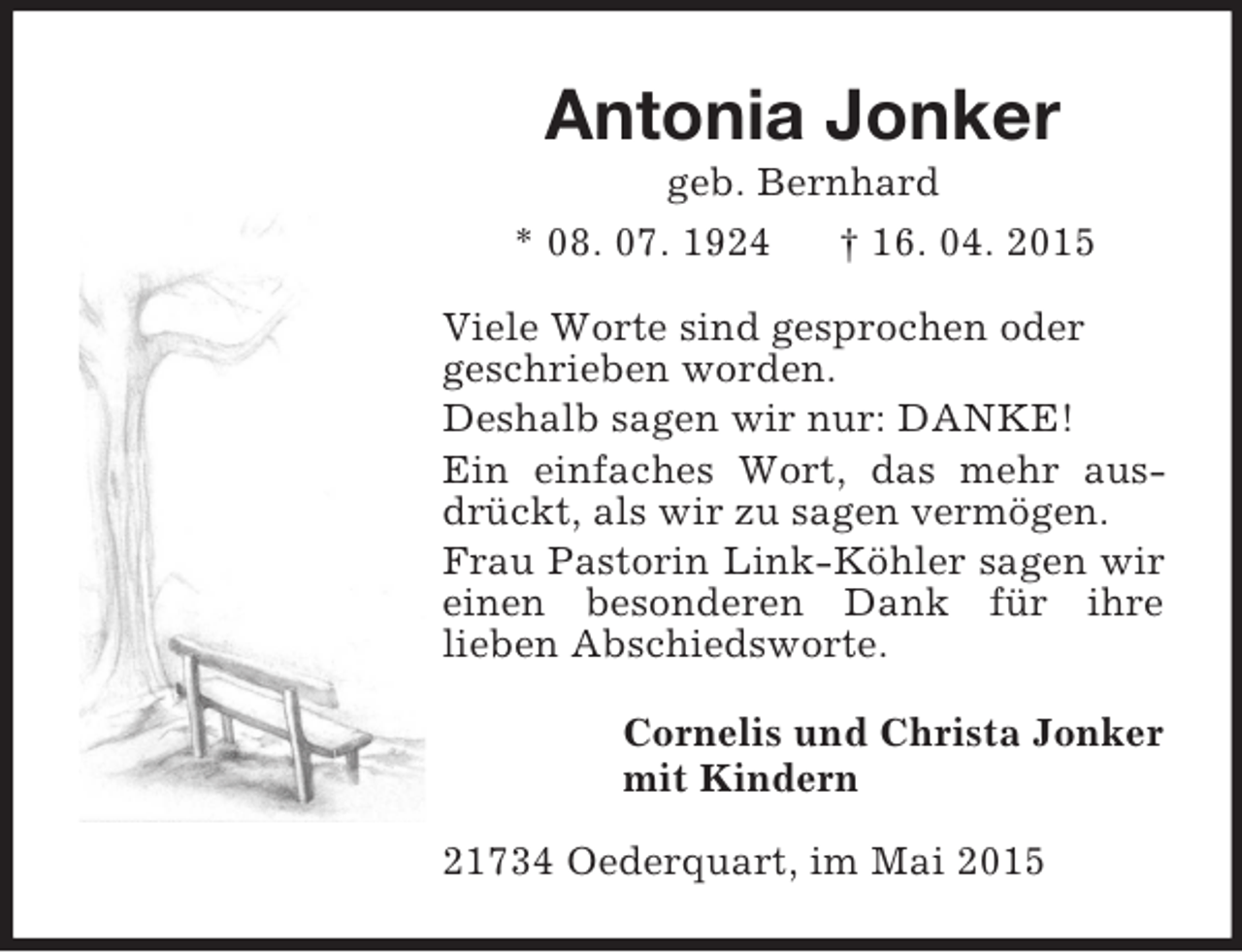 <p>Antonia Jonker<br />geb. Bernhard<br />* 08. 07. 1924 † 16. 04. 2015<br />Viele Worte sind gesprochen oder<br />geschrieben worden.<br />Deshalb sagen wir nur: DANKE!<br />Ein einfaches Wort, das mehr ausdrückt, als wir zu sagen vermögen.<br />Frau Pastorin Link-Köhler sagen wir einen besonderen Dank für ihre<br />lieben Abschiedsworte.<br />Cornelis und Christa Jonker<br />mit Kindern<br />21734 Oederquart, im Mai 2015</p>