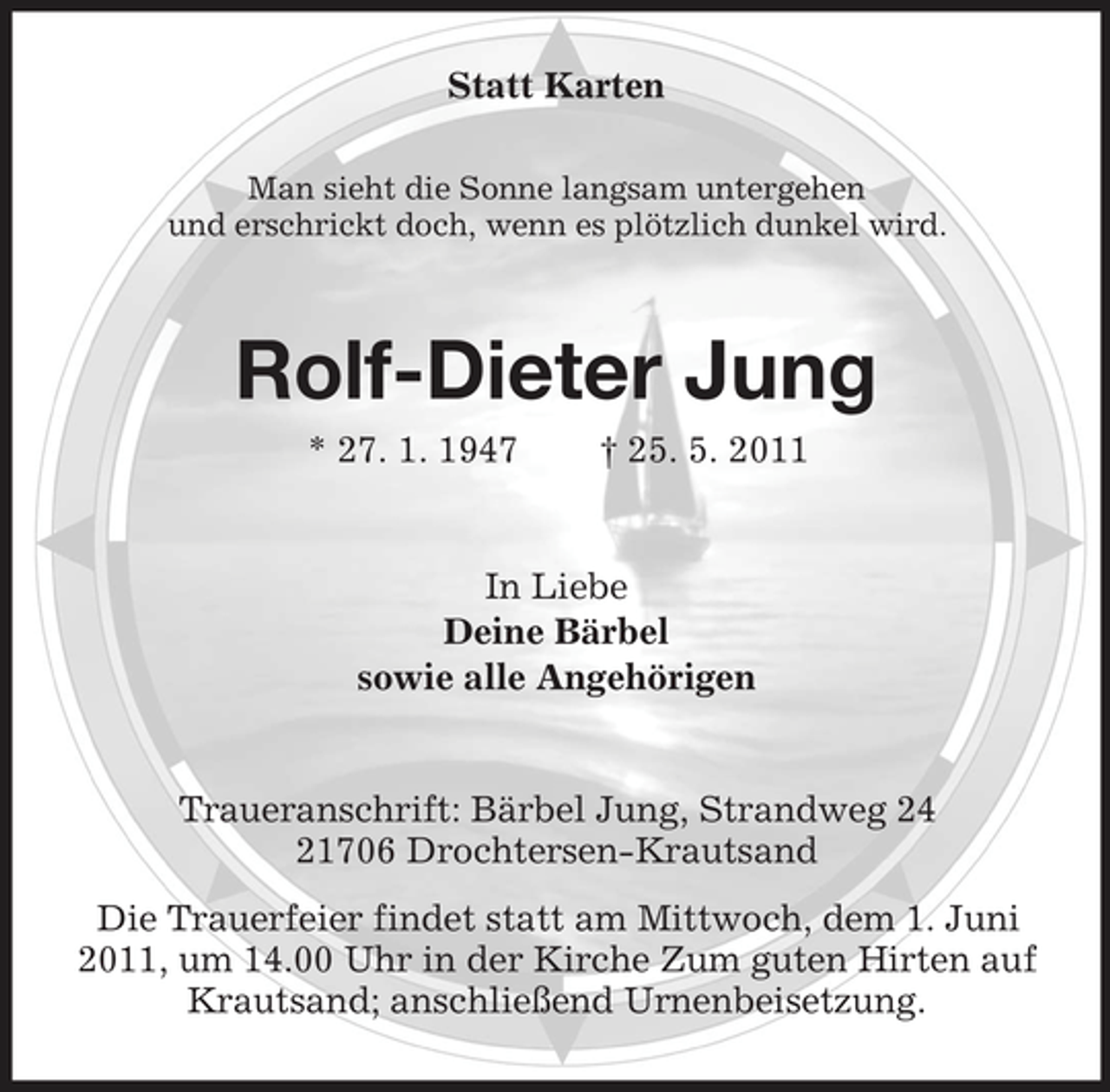 <p>Statt Karten<br />Man sieht die Sonne langsam untergehen und erschrickt doch, wenn es plötzlich dunkel wird.</p><p>Rolf-Dieter Jung<br />* 27. 1. 1947 † 25. 5. 2011 In Liebe Deine Bärbel sowie alle Angehörigen</p><p>Traueranschrift: Bärbel Jung, Strandweg 24 21706 Drochtersen-Krautsand Die Trauerfeier findet statt am Mittwoch, dem 1. Juni 2011, um 14.00 Uhr in der Kirche Zum guten Hirten auf Krautsand; anschließend Urnenbeisetzung.</p>