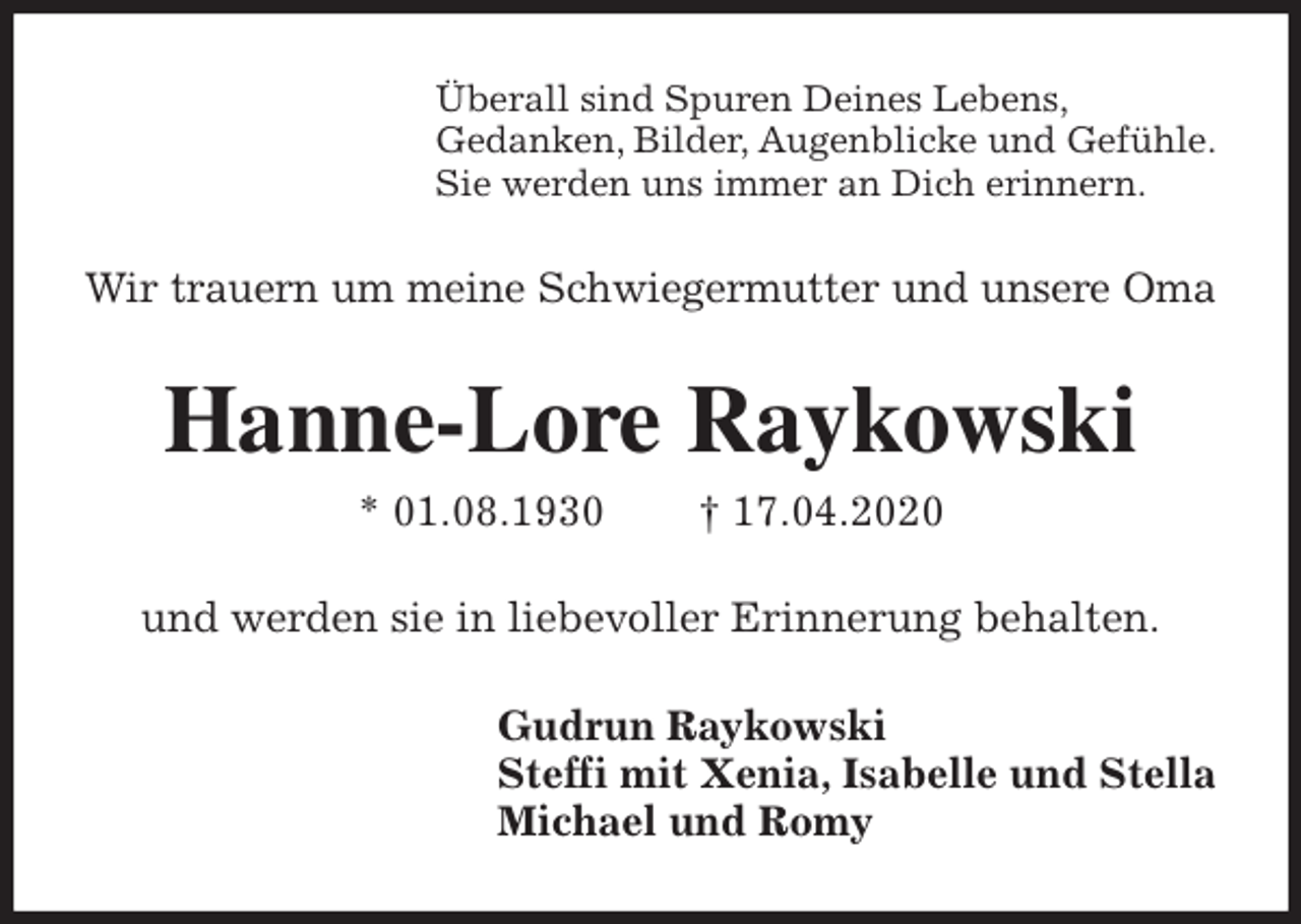 <p>Überall sind Spuren Deines Lebens,<br />Gedanken, Bilder, Augenblicke und Gefühle.<br />Sie werden uns immer an Dich erinnern.<br />Wir trauern um meine Schwiegermutter und unsere Oma<br />Hanne-Lore Raykowski<br />* 01.08.1930 † 17.04.2020<br />und werden sie in liebevoller Erinnerung behalten.<br />Gudrun Raykowski<br />Steffi mit Xenia, Isabelle und Stella<br />Michael und Romy</p>