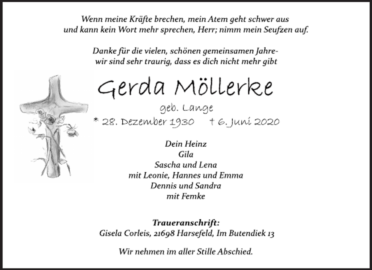 <p>Wenn meine Kräfte brechen, mein Atem geht schwer aus<br />und kann kein Wort mehr sprechen, Herr; nimm mein Seufzen auf.<br />Danke für die vielen, schönen gemeinsamen Jahre-<br />wir sind sehr traurig, dass es dich nicht mehr gibt<br />Gerda Möllerke<br />geb. Lange<br />* 28. Dezember 1930 † 6. Juni 2020<br />Dein Heinz<br />Gila<br />Sascha und Lena<br />mit Leonie, Hannes und Emma<br />Dennis und Sandra<br />mit Femke<br />Traueranschrift:<br />Gisela Corleis, 21698 Harsefeld, Im Butendiek 13<br />Wir nehmen im aller Stille Abschied.</p>