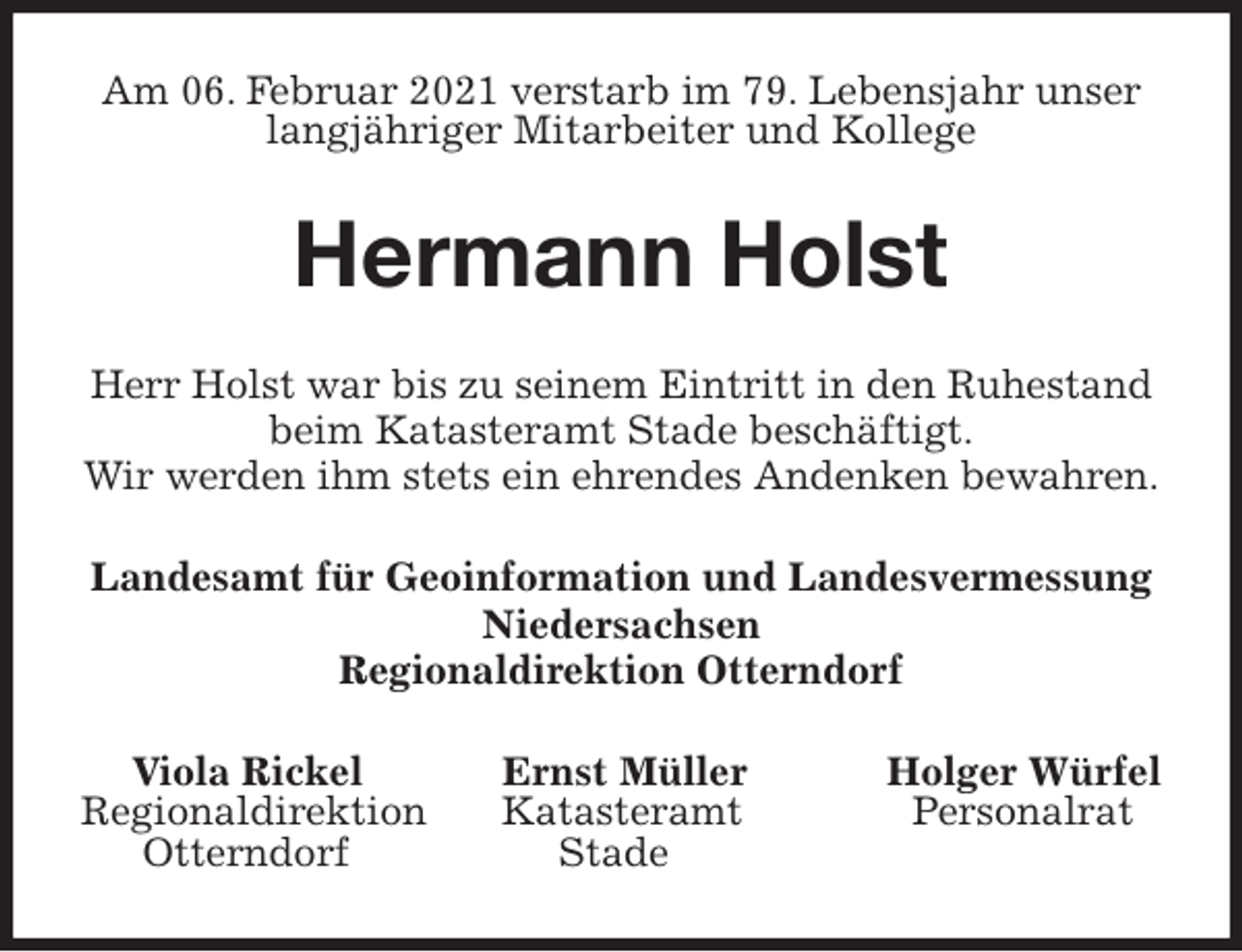 <p>Am 06. Februar 2021 verstarb im 79. Lebensjahr unser langjähriger Mitarbeiter und Kollege<br />Hermann Holst<br />Herr Holst war bis zu seinem Eintritt in den Ruhestand<br />beim Katasteramt Stade beschäftigt.<br />Wir werden ihm stets ein ehrendes Andenken bewahren.<br />Landesamt für Geoinformation und Landesvermessung Niedersachsen<br />Regionaldirektion Otterndorf<br />Viola Rickel Ernst Müller Holger Würfel<br />Regionaldirektion Katasteramt Personalrat<br />Otterndorf Stade</p>