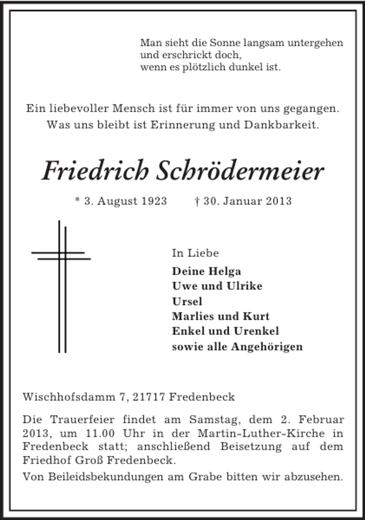 <p>Man sieht die Sonne langsam untergehen<br />und erschrickt doch,<br />wenn es plötzlich dunkel ist.</p><p>Ein liebevoller Mensch ist für immer von uns gegangen.<br />Was uns bleibt ist Erinnerung und Dankbarkeit.</p><p>Friedrich Schrödermeier<br />* 3. August 1923</p><p>† 30. Januar 2013</p><p>In Liebe<br />Deine Helga<br />Uwe und Ulrike<br />Ursel<br />Marlies und Kurt<br />Enkel und Urenkel<br />sowie alle Angehörigen</p><p>Wischhofsdamm 7, 21717 Fredenbeck<br />Die Trauerfeier findet am Samstag, dem 2. Februar<br />2013, um 11.00 Uhr in der Martin-Luther-Kirche in<br />Fredenbeck statt; anschließend Beisetzung auf dem<br />Friedhof Groß Fredenbeck.<br />Von Beileidsbekundungen am Grabe bitten wir abzusehen.</p>