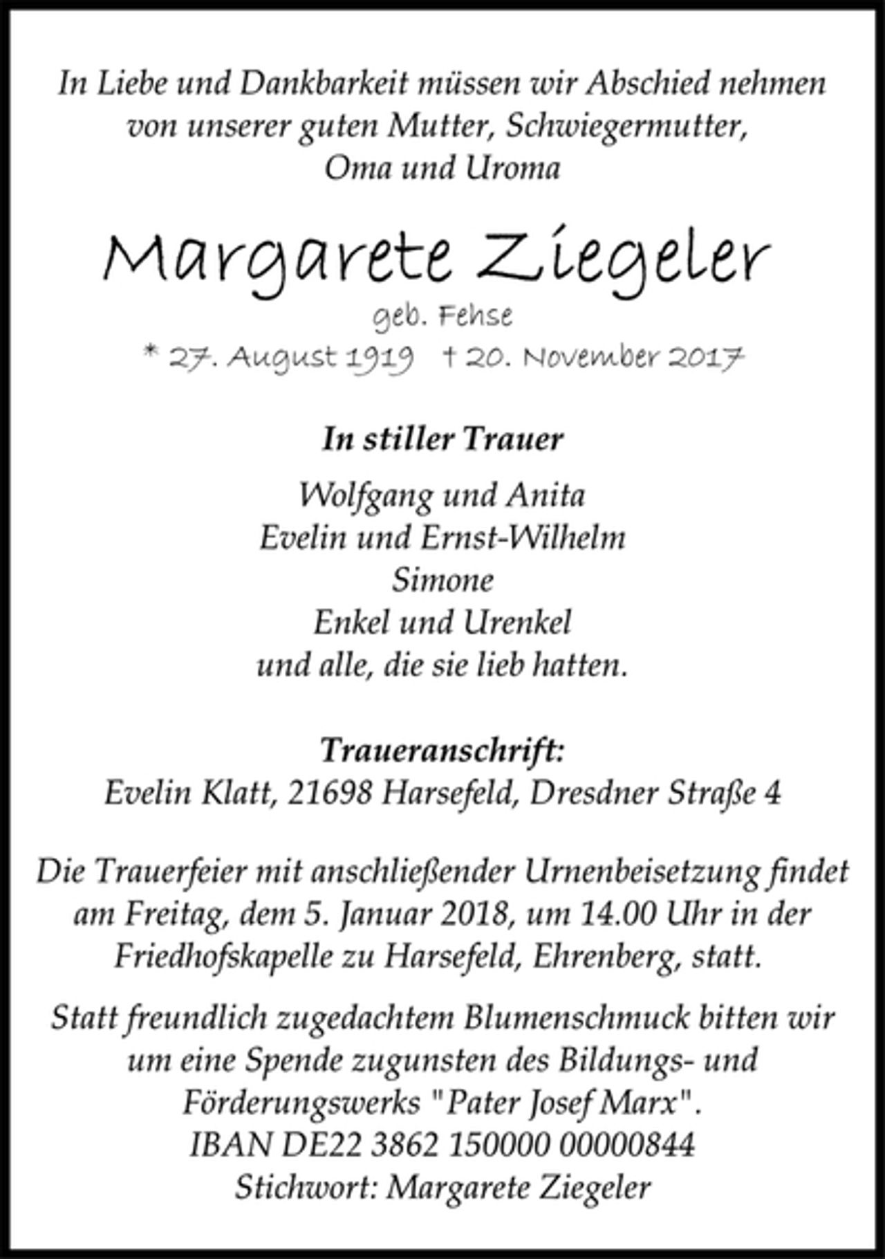 <p>In Liebe und Dankbarkeit müssen wir Abschied nehmen<br />von unserer guten Mutter, Schwiegermutter,<br />Oma und Uroma<br />Margarete Ziegeler<br />geb. Fehse<br />* 27. August 1919 † 20. November 2017<br />In stiller Trauer<br />Wolfgang und Anita<br />Evelin und Ernst-Wilhelm<br />Simone<br />Enkel und Urenkel<br />und alle, die sie lieb hatten.<br />Traueranschrift:<br />Evelin Klatt, 21698 Harsefeld, Dresdner Straße 4<br />Die Trauerfeier mit anschließender Urnenbeisetzung findet<br />am Freitag, dem 5. Januar 2018, um 14.00 Uhr in der<br />Friedhofskapelle zu Harsefeld, Ehrenberg, statt.<br />Statt freundlich zugedachtem Blumenschmuck bitten wir<br />um eine Spende zugunsten des Bildungs- und<br />Förderungswerks "Pater Josef Marx".<br />IBAN DE22 3862 150000 00000844<br />Stichwort: Margarete Ziegeler</p>