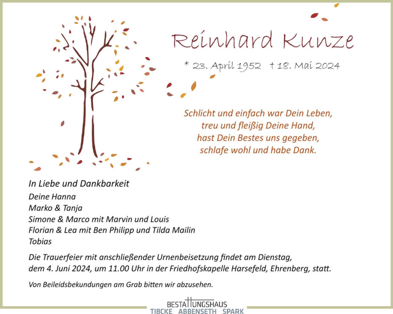 <p>Reinhard Kunze<br />* 23. April 1952 † 18. Mai 2024</p><p>Schlicht und einfach war Dein Leben,<br />treu und ﬂeißig Deine Hand,<br />hast Dein Bestes uns gegeben,<br />schlafe wohl und habe Dank.<br />In Liebe und Dankbarkeit<br />Deine Hanna<br />Marko &amp; Tanja<br />Simone &amp; Marco mit Marvin und Louis<br />Florian &amp; Lea mit Ben Philipp und Tilda Mailin<br />Tobias<br />Die Trauerfeier mit anschließender Urnenbeisetzung ﬁndet am Dienstag,<br />dem 4. Juni 2024, um 11.00 Uhr in der Friedhofskapelle Harsefeld, Ehrenberg, sta�.<br />Von Beileidsbekundungen am Grab bi�en wir abzusehen.</p>
