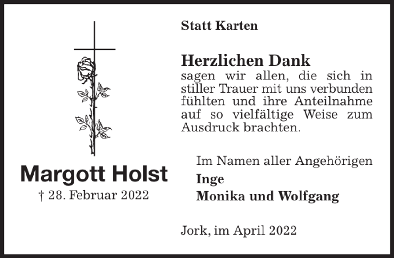 <p>Statt Karten<br />Herzlichen Dank<br />sagen wir allen, die sich in<br />stiller Trauer mit uns verbunden<br />fühlten und ihre Anteilnahme auf so vielfältige Weise zum Ausdruck brachten.<br />Im Namen aller Angehörigen<br />Inge<br />Monika und Wolfgang<br />Jork, im April 2022<br />Margott Holst<br />† 28. Februar 2022</p>