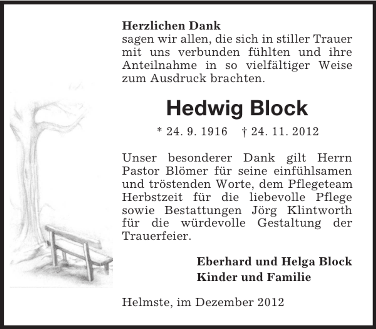 <p>Herzlichen Dank<br />sagen wir allen, die sich in stiller Trauer<br />mit uns verbunden fühlten und ihre<br />Anteilnahme in so vielfältiger Weise<br />zum Ausdruck brachten.</p><p>Hedwig Block<br />* 24. 9. 1916</p><p>† 24. 11. 2012</p><p>Unser besonderer Dank gilt Herrn<br />Pastor Blömer für seine einfühlsamen<br />und tröstenden Worte, dem Pflegeteam<br />Herbstzeit für die liebevolle Pflege<br />sowie Bestattungen Jörg Klintworth<br />für die würdevolle Gestaltung der<br />Trauerfeier.<br />Eberhard und Helga Block<br />Kinder und Familie<br />Helmste, im Dezember 2012</p>